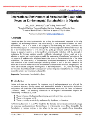 International Journal of Scientific Research and Engineering Development-– Volume 2 Issue 5, Sep – Oct 2019
Available at www.ijsred.com
ISSN : 2581-7175 ©IJSRED: All Rights are Reserved Page 868
International Environmental Sustainability Laws with
Focus on Environmental Sustainability in Nigeria
Uno, Akon Umoekeyo1
And *
Ating, Emmanuel2
1
School of Maritime Transport Studies, Maritime Academy of Nigeria, Oron.
2
School of Nautical Studies, Maritime Academy of Nigeria, Oron.
*Corresponding Author: akonuno@yahoo.com
Abstract:
Despite the fact that developed countries are yelling for environmental protection to be fully
supported, the developing countries view it as a strategy to slow down their economic and social
development. This is as a result of the complexity in intersecting the social, economic and
environmental aspects of sustainable development. However, regardless of the controversies, the
era of environmental latency is over. All over the globe, governments and various bodies have
created a greater awareness as to the need for environmental protection with the concept of
sustainable development gaining grounds worldwide. International policies which led to its
adoption in regions and countries aims to tackle the undesirable effect of mans’ activities on the
environment. It seeks to strike a balance between the needs of the present and that of the future
generations. The green strategy of implementing sustainable development in Nigeria has so far
been beneficial to the country although it seems lip service is paid to this area. However the
nation has witnessed more conducive environment for international relations and prospects for
future advancements compared to the period of her independence. Thus, laws protecting the
environment should be enacted where necessary and existing ones strengthened, and compliance
ensured to achieve environmental sustainability.
Keywords: Environment, Sustainability, Laws
1.0 Introduction
Human activities and the demand for economic growth and development have affected the
environment negatively thereby causing land, water and air pollution as well as sheer neglect and
disregard for the protection of the immediate environment, much more the future environment
(Ezeabasili, 2009). The following dimensions of the negative environmental impacts are
identified by Faucheux et al, 1998:
Threat to human life, health and continuing economic activities, ecosystem.
Threat to the natural world.
Threat to socially, aesthetically, and culturally significant environment.
Furthermore, Faucheux et al. (1998) stated that the dramatic increase in environmental damage
has awakened social concerns on the significance of environmental issues. Thus, the need for the
formulation of various policies to this effect in the past two decades.These impending
RESEARCH ARTICLE OPEN ACCESS
 