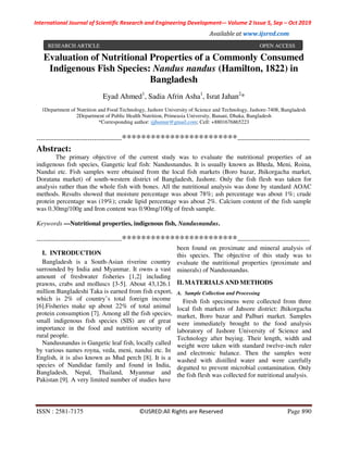 International Journal of Scientific Research and Engineering Development-– Volume 2 Issue 5, Sep – Oct 2019
Available at www.ijsred.com
ISSN : 2581-7175 ©IJSRED:All Rights are Reserved Page 890
Evaluation of Nutritional Properties of a Commonly Consumed
Indigenous Fish Species: Nandus nandus (Hamilton, 1822) in
Bangladesh
Eyad Ahmed1
, Sadia Afrin Asha1
, Israt Jahan2
*
1Department of Nutrition and Food Technology, Jashore University of Science and Technology, Jashore-7408, Bangladesh
2Department of Public Health Nutrition, Primeasia University, Banani, Dhaka, Bangladesh
*Corresponding author: ijjhumur@gmail.com; Cell: +8801676865223
----------------------------------------************************----------------------------------
Abstract:
The primary objective of the current study was to evaluate the nutritional properties of an
indigenous fish species, Gangetic leaf fish: Nandusnandus. It is usually known as Bheda, Meni, Roina,
Nandui etc. Fish samples were obtained from the local fish markets (Boro bazar, Jhikorgacha market,
Doratana market) of south-western district of Bangladesh, Jashore. Only the fish flesh was taken for
analysis rather than the whole fish with bones. All the nutritional analysis was done by standard AOAC
methods. Results showed that moisture percentage was about 78%; ash percentage was about 1%; crude
protein percentage was (19%); crude lipid percentage was about 2%. Calcium content of the fish sample
was 0.30mg/100g and Iron content was 0.90mg/100g of fresh sample.
Keywords —Nutritional properties, indigenous fish, Nandusnandus.
----------------------------------------************************----------------------------------
I. INTRODUCTION
Bangladesh is a South-Asian riverine country
surrounded by India and Myanmar. It owns a vast
amount of freshwater fisheries [1,2] including
prawns, crabs and molluscs [3-5]. About 43,126.1
million Bangladeshi Taka is earned from fish export,
which is 2% of country’s total foreign income
[6].Fisheries make up about 22% of total animal
protein consumption [7]. Among all the fish species,
small indigenous fish species (SIS) are of great
importance in the food and nutrition security of
rural people.
Nandusnandus is Gangetic leaf fish, locally called
by various names royna, veda, meni, nandui etc. In
English, it is also known as Mud perch [8]. It is a
species of Nandidae family and found in India,
Bangladesh, Nepal, Thailand, Myanmar and
Pakistan [9]. A very limited number of studies have
been found on proximate and mineral analysis of
this species. The objective of this study was to
evaluate the nutritional properties (proximate and
minerals) of Nandusnandus.
II. MATERIALS AND METHODS
A. Sample Collection and Processing
Fresh fish specimens were collected from three
local fish markets of Jahsore district: Jhikorgacha
market, Boro bazar and Palbari market. Samples
were immediately brought to the food analysis
laboratory of Jashore University of Science and
Technology after buying. Their length, width and
weight were taken with standard twelve-inch ruler
and electronic balance. Then the samples were
washed with distilled water and were carefully
degutted to prevent microbial contamination. Only
the fish flesh was collected for nutritional analysis.
RESEARCH ARTICLE OPEN ACCESS
 