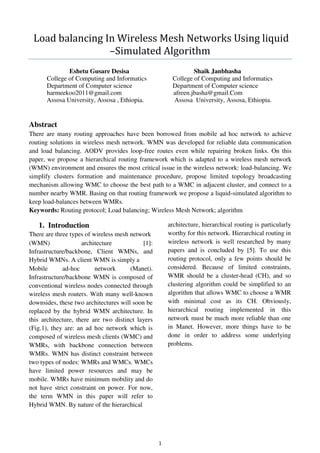 1
Load balancing In Wireless Mesh Networks Using liquid
–Simulated Algorithm
Eshetu Gusare Desisa Shaik Janbhasha
College of Computing and Informatics College of Computing and Informatics
Department of Computer science Department of Computer science
harmeekoo2011@gmail.com afreen.jbasha@gmail.Com
Assosa University, Assosa , Ethiopia. Assosa University, Assosa, Ethiopia.
Abstract
There are many routing approaches have been borrowed from mobile ad hoc network to achieve
routing solutions in wireless mesh network. WMN was developed for reliable data communication
and load balancing. AODV provides loop-free routes even while repairing broken links. On this
paper, we propose a hierarchical routing framework which is adapted to a wireless mesh network
(WMN) environment and ensures the most critical issue in the wireless network: load-balancing. We
simplify clusters formation and maintenance procedure, propose limited topology broadcasting
mechanism allowing WMC to choose the best path to a WMC in adjacent cluster, and connect to a
number nearby WMR. Basing on that routing framework we propose a liquid-simulated algorithm to
keep load-balances between WMRs.
Keywords: Routing protocol; Load balancing; Wireless Mesh Network; algorithm
1. Introduction
There are three types of wireless mesh network
(WMN) architecture [1]:
Infrastructure/backbone, Client WMNs, and
Hybrid WMNs. A client WMN is simply a
Mobile ad-hoc network (Manet).
Infrastructure/backbone WMN is composed of
conventional wireless nodes connected through
wireless mesh routers. With many well-known
downsides, these two architectures will soon be
replaced by the hybrid WMN architecture. In
this architecture, there are two distinct layers
(Fig.1), they are: an ad hoc network which is
composed of wireless mesh clients (WMC) and
WMRs, with backbone connection between
WMRs. WMN has distinct constraint between
two types of nodes: WMRs and WMCs. WMCs
have limited power resources and may be
mobile. WMRs have minimum mobility and do
not have strict constraint on power. For now,
the term WMN in this paper will refer to
Hybrid WMN. By nature of the hierarchical
architecture, hierarchical routing is particularly
worthy for this network. Hierarchical routing in
wireless network is well researched by many
papers and is concluded by [5]. To use this
routing protocol, only a few points should be
considered. Because of limited constraints,
WMR should be a cluster-head (CH), and so
clustering algorithm could be simplified to an
algorithm that allows WMC to choose a WMR
with minimal cost as its CH. Obviously,
hierarchical routing implemented in this
network must be much more reliable than one
in Manet. However, more things have to be
done in order to address some underlying
problems.
 