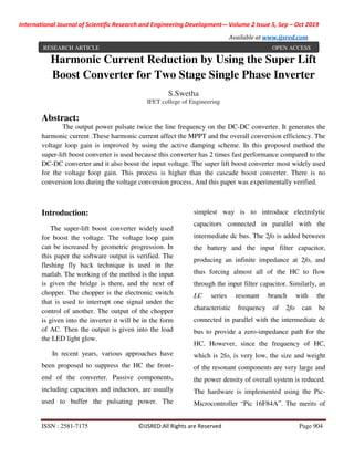 International Journal of Scientific Research and Engineering Development-– Volume 2 Issue 5, Sep – Oct 2019
Available at www.ijsred.com
ISSN : 2581-7175 ©IJSRED:All Rights are Reserved Page 904
Harmonic Current Reduction by Using the Super Lift
Boost Converter for Two Stage Single Phase Inverter
S.Swetha
IFET college of Engineering
Abstract:
The output power pulsate twice the line frequency on the DC-DC converter. It generates the
harmonic current .These harmonic current affect the MPPT and the overall conversion efficiency. The
voltage loop gain is improved by using the active damping scheme. In this proposed method the
super-lift boost converter is used because this converter has 2 times fast performance compared to the
DC-DC converter and it also boost the input voltage. The super lift boost converter most widely used
for the voltage loop gain. This process is higher than the cascade boost converter. There is no
conversion loss during the voltage conversion process. And this paper was experimentally verified.
Introduction:
The super-lift boost converter widely used
for boost the voltage. The voltage loop gain
can be increased by geometric progression. In
this paper the software output is verified. The
fleshing fly back technique is used in the
matlab. The working of the method is the input
is given the bridge is there, and the next of
chopper. The chopper is the electronic switch
that is used to interrupt one signal under the
control of another. The output of the chopper
is given into the inverter it will be in the form
of AC. Then the output is given into the load
the LED light glow.
In recent years, various approaches have
been proposed to suppress the HC the front-
end of the converter. Passive components,
including capacitors and inductors, are usually
used to buffer the pulsating power. The
simplest way is to introduce electrolytic
capacitors connected in parallel with the
intermediate dc bus. The 2fo is added between
the battery and the input filter capacitor,
producing an infinite impedance at 2fo, and
thus forcing almost all of the HC to flow
through the input filter capacitor. Similarly, an
LC series resonant branch with the
characteristic frequency of 2fo can be
connected in parallel with the intermediate dc
bus to provide a zero-impedance path for the
HC. However, since the frequency of HC,
which is 2fo, is very low, the size and weight
of the resonant components are very large and
the power density of overall system is reduced.
The hardware is implemented using the Pic-
Microcontroller “Pic 16F84A”. The merits of
RESEARCH ARTICLE OPEN ACCESS
 