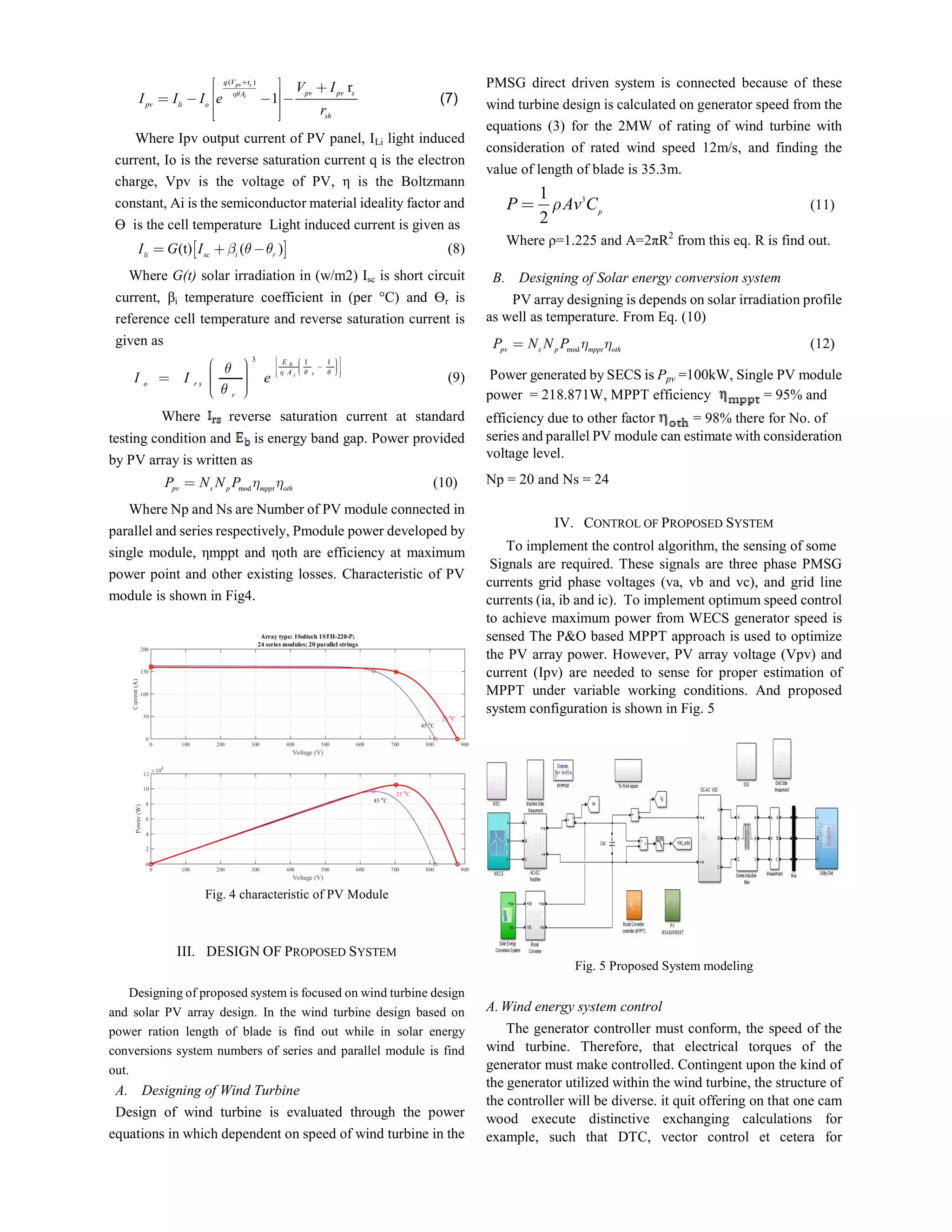 ( r )
r
1
pv s
i
q V
pv pv sA
pv li o
sh
V I
I I I e
r


       
  
(7)
Where Ipv output current of PV panel, ILi light induced
current, Io is the reverse saturation current q is the electron
charge, Vpv is the voltage of PV, η is the Boltzmann
constant, Ai is the semiconductor material ideality factor and
ϴ is the cell temperature Light induced current is given as
 (t) ( )li sc i r
I G I      (8)
Where G(t) solar irradiation in (w/m2) Isc is short circuit
current, βi temperature coefficient in (per °C) and ϴr is
reference cell temperature and reverse saturation current is
given as
3 1 1b
ri
E
A
o r s
r
I I e
  

         
      
(9)
Where reverse saturation current at standard
testing condition and is energy band gap. Power provided
by PV array is written as
modpv s p mppt oth
P N N P   (10)
Where Np and Ns are Number of PV module connected in
parallel and series respectively, Pmodule power developed by
single module, ηmppt and ηoth are efficiency at maximum
power point and other existing losses. Characteristic of PV
module is shown in Fig4.
Fig. 4 characteristic of PV Module
III. DESIGN OF PROPOSED SYSTEM
Designing of proposed system is focused on wind turbine design
and solar PV array design. In the wind turbine design based on
power ration length of blade is find out while in solar energy
conversions system numbers of series and parallel module is find
out.
A. Designing of Wind Turbine
Design of wind turbine is evaluated through the power
equations in which dependent on speed of wind turbine in the
PMSG direct driven system is connected because of these
wind turbine design is calculated on generator speed from the
equations (3) for the 2MW of rating of wind turbine with
consideration of rated wind speed 12m/s, and finding the
value of length of blade is 35.3m.
31
2
p
P Av C (11)
Where ρ=1.225 and A=2πR2
from this eq. R is find out.
B. Designing of Solar energy conversion system
PV array designing is depends on solar irradiation profile
as well as temperature. From Eq. (10)
modpv s p mppt oth
P N N P   (12)
Power generated by SECS is Ppv =100kW, Single PV module
power = 218.871W, MPPT efficiency = 95% and
efficiency due to other factor = 98% there for No. of
series and parallel PV module can estimate with consideration
voltage level.
Np = 20 and Ns = 24
IV. CONTROL OF PROPOSED SYSTEM
To implement the control algorithm, the sensing of some
Signals are required. These signals are three phase PMSG
currents grid phase voltages (va, vb and vc), and grid line
currents (ia, ib and ic). To implement optimum speed control
to achieve maximum power from WECS generator speed is
sensed The P&O based MPPT approach is used to optimize
the PV array power. However, PV array voltage (Vpv) and
current (Ipv) are needed to sense for proper estimation of
MPPT under variable working conditions. And proposed
system configuration is shown in Fig. 5
Fig. 5 Proposed System modeling
A.Wind energy system control
The generator controller must conform, the speed of the
wind turbine. Therefore, that electrical torques of the
generator must make controlled. Contingent upon the kind of
the generator utilized within the wind turbine, the structure of
the controller will be diverse. it quit offering on that one cam
wood execute distinctive exchanging calculations for
example, such that DTC, vector control et cetera for
 