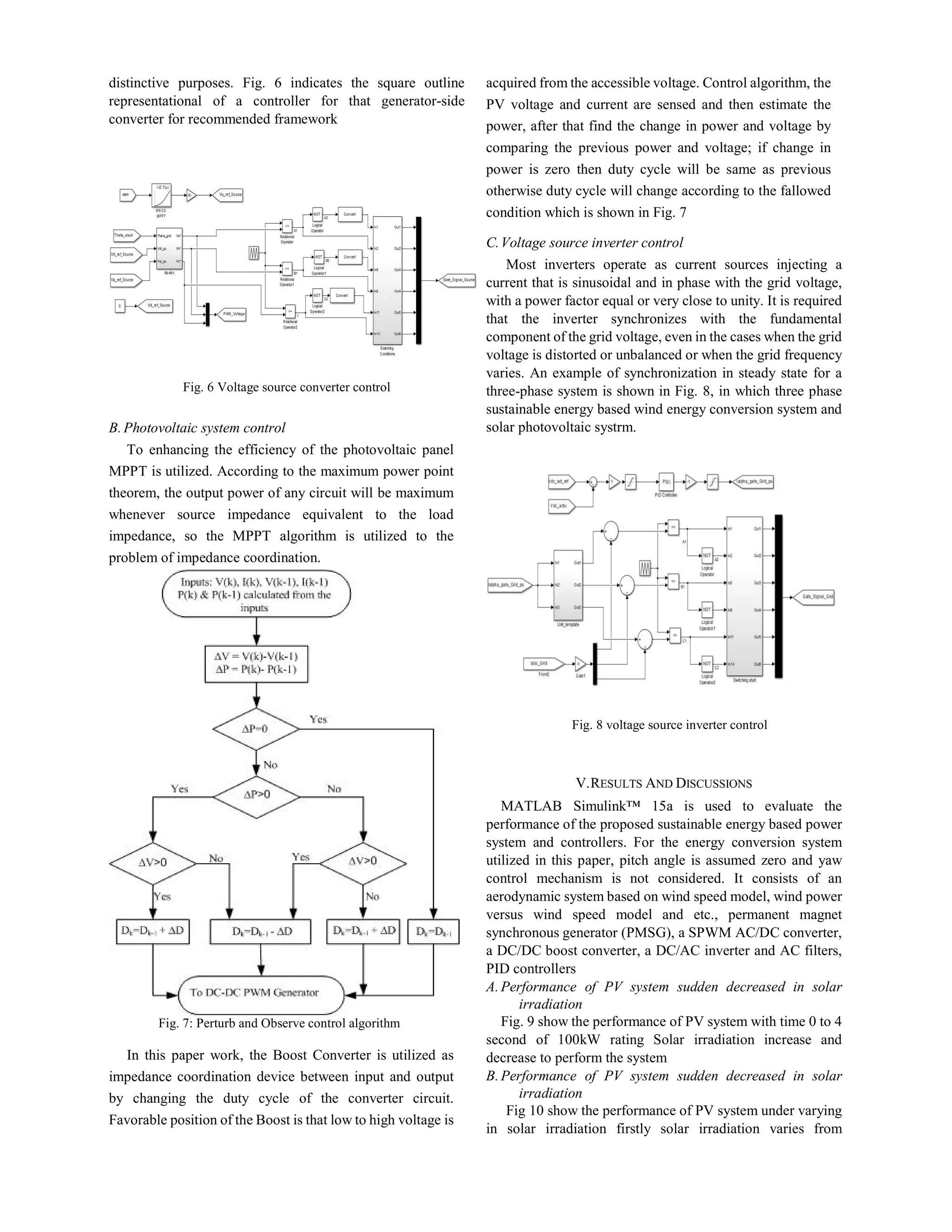 distinctive purposes. Fig. 6 indicates the square outline
representational of a controller for that generator-side
converter for recommended framework
Fig. 6 Voltage source converter control
B.Photovoltaic system control
To enhancing the efficiency of the photovoltaic panel
MPPT is utilized. According to the maximum power point
theorem, the output power of any circuit will be maximum
whenever source impedance equivalent to the load
impedance, so the MPPT algorithm is utilized to the
problem of impedance coordination.
Fig. 7: Perturb and Observe control algorithm
In this paper work, the Boost Converter is utilized as
impedance coordination device between input and output
by changing the duty cycle of the converter circuit.
Favorable position of the Boost is that low to high voltage is
acquired from the accessible voltage. Control algorithm, the
PV voltage and current are sensed and then estimate the
power, after that find the change in power and voltage by
comparing the previous power and voltage; if change in
power is zero then duty cycle will be same as previous
otherwise duty cycle will change according to the fallowed
condition which is shown in Fig. 7
C.Voltage source inverter control
Most inverters operate as current sources injecting a
current that is sinusoidal and in phase with the grid voltage,
with a power factor equal or very close to unity. It is required
that the inverter synchronizes with the fundamental
component of the grid voltage, even in the cases when the grid
voltage is distorted or unbalanced or when the grid frequency
varies. An example of synchronization in steady state for a
three-phase system is shown in Fig. 8, in which three phase
sustainable energy based wind energy conversion system and
solar photovoltaic systrm.
Fig. 8 voltage source inverter control
V.RESULTS AND DISCUSSIONS
MATLAB Simulink™ 15a is used to evaluate the
performance of the proposed sustainable energy based power
system and controllers. For the energy conversion system
utilized in this paper, pitch angle is assumed zero and yaw
control mechanism is not considered. It consists of an
aerodynamic system based on wind speed model, wind power
versus wind speed model and etc., permanent magnet
synchronous generator (PMSG), a SPWM AC/DC converter,
a DC/DC boost converter, a DC/AC inverter and AC filters,
PID controllers
A.Performance of PV system sudden decreased in solar
irradiation
Fig. 9 show the performance of PV system with time 0 to 4
second of 100kW rating Solar irradiation increase and
decrease to perform the system
B.Performance of PV system sudden decreased in solar
irradiation
Fig 10 show the performance of PV system under varying
in solar irradiation firstly solar irradiation varies from
 