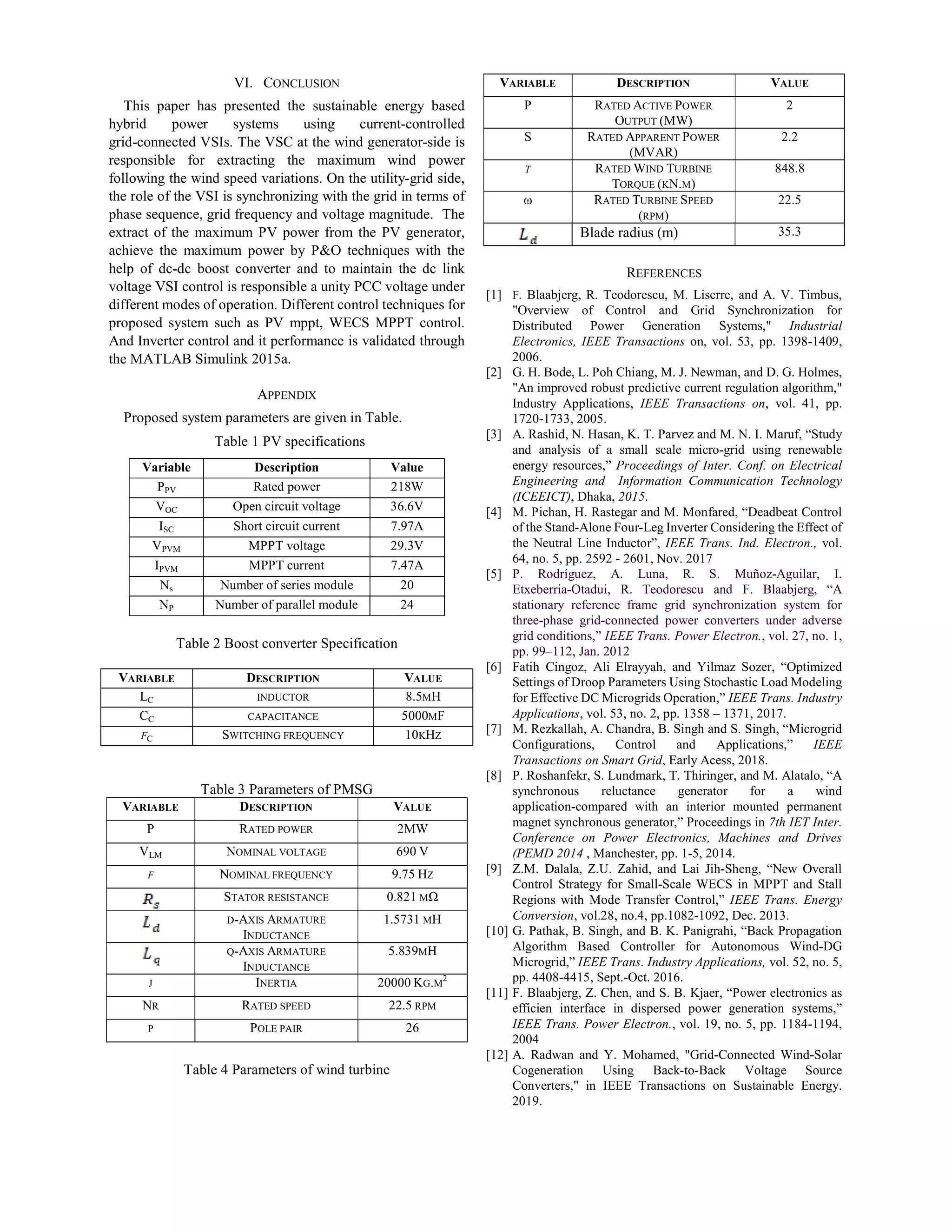 VI. CONCLUSION
This paper has presented the sustainable energy based
hybrid power systems using current-controlled
grid-connected VSIs. The VSC at the wind generator-side is
responsible for extracting the maximum wind power
following the wind speed variations. On the utility-grid side,
the role of the VSI is synchronizing with the grid in terms of
phase sequence, grid frequency and voltage magnitude. The
extract of the maximum PV power from the PV generator,
achieve the maximum power by P&O techniques with the
help of dc-dc boost converter and to maintain the dc link
voltage VSI control is responsible a unity PCC voltage under
different modes of operation. Different control techniques for
proposed system such as PV mppt, WECS MPPT control.
And Inverter control and it performance is validated through
the MATLAB Simulink 2015a.
APPENDIX
Proposed system parameters are given in Table.
Table 1 PV specifications
Variable Description Value
PPV Rated power 218W
VOC Open circuit voltage 36.6V
ISC Short circuit current 7.97A
VPVM MPPT voltage 29.3V
IPVM MPPT current 7.47A
Ns Number of series module 20
NP Number of parallel module 24
Table 2 Boost converter Specification
VARIABLE DESCRIPTION VALUE
LC INDUCTOR 8.5MH
CC CAPACITANCE 5000ΜF
FC SWITCHING FREQUENCY 10KHZ
Table 3 Parameters of PMSG
VARIABLE DESCRIPTION VALUE
P RATED POWER 2MW
VLM NOMINAL VOLTAGE 690 V
F NOMINAL FREQUENCY 9.75 HZ
STATOR RESISTANCE 0.821 MΩ
D-AXIS ARMATURE
INDUCTANCE
1.5731 MH
Q-AXIS ARMATURE
INDUCTANCE
5.839MH
J INERTIA 20000 KG.M
2
NR RATED SPEED 22.5 RPM
P POLE PAIR 26
Table 4 Parameters of wind turbine
VARIABLE DESCRIPTION VALUE
P RATED ACTIVE POWER
OUTPUT (MW)
2
S RATED APPARENT POWER
(MVAR)
2.2
Τ RATED WIND TURBINE
TORQUE (KN.M)
848.8
ω RATED TURBINE SPEED
(RPM)
22.5
Blade radius (m) 35.3
REFERENCES
[1] F. Blaabjerg, R. Teodorescu, M. Liserre, and A. V. Timbus,
"Overview of Control and Grid Synchronization for
Distributed Power Generation Systems," Industrial
Electronics, IEEE Transactions on, vol. 53, pp. 1398-1409,
2006.
[2] G. H. Bode, L. Poh Chiang, M. J. Newman, and D. G. Holmes,
"An improved robust predictive current regulation algorithm,"
Industry Applications, IEEE Transactions on, vol. 41, pp.
1720-1733, 2005.
[3] A. Rashid, N. Hasan, K. T. Parvez and M. N. I. Maruf, “Study
and analysis of a small scale micro-grid using renewable
energy resources,” Proceedings of Inter. Conf. on Electrical
Engineering and Information Communication Technology
(ICEEICT), Dhaka, 2015.
[4] M. Pichan, H. Rastegar and M. Monfared, “Deadbeat Control
of the Stand-Alone Four-Leg Inverter Considering the Effect of
the Neutral Line Inductor”, IEEE Trans. Ind. Electron., vol.
64, no. 5, pp. 2592 - 2601, Nov. 2017
[5] P. Rodríguez, A. Luna, R. S. Muñoz-Aguilar, I.
Etxeberria-Otadui, R. Teodorescu and F. Blaabjerg, “A
stationary reference frame grid synchronization system for
three-phase grid-connected power converters under adverse
grid conditions,” IEEE Trans. Power Electron., vol. 27, no. 1,
pp. 99–112, Jan. 2012
[6] Fatih Cingoz, Ali Elrayyah, and Yilmaz Sozer, “Optimized
Settings of Droop Parameters Using Stochastic Load Modeling
for Effective DC Microgrids Operation,” IEEE Trans. Industry
Applications, vol. 53, no. 2, pp. 1358 – 1371, 2017.
[7] M. Rezkallah, A. Chandra, B. Singh and S. Singh, “Microgrid
Configurations, Control and Applications,” IEEE
Transactions on Smart Grid, Early Acess, 2018.
[8] P. Roshanfekr, S. Lundmark, T. Thiringer, and M. Alatalo, “A
synchronous reluctance generator for a wind
application-compared with an interior mounted permanent
magnet synchronous generator,” Proceedings in 7th IET Inter.
Conference on Power Electronics, Machines and Drives
(PEMD 2014 , Manchester, pp. 1-5, 2014.
[9] Z.M. Dalala, Z.U. Zahid, and Lai Jih-Sheng, “New Overall
Control Strategy for Small-Scale WECS in MPPT and Stall
Regions with Mode Transfer Control,” IEEE Trans. Energy
Conversion, vol.28, no.4, pp.1082-1092, Dec. 2013.
[10] G. Pathak, B. Singh, and B. K. Panigrahi, “Back Propagation
Algorithm Based Controller for Autonomous Wind-DG
Microgrid,” IEEE Trans. Industry Applications, vol. 52, no. 5,
pp. 4408-4415, Sept.-Oct. 2016.
[11] F. Blaabjerg, Z. Chen, and S. B. Kjaer, “Power electronics as
efficien interface in dispersed power generation systems,”
IEEE Trans. Power Electron., vol. 19, no. 5, pp. 1184-1194,
2004
[12] A. Radwan and Y. Mohamed, "Grid-Connected Wind-Solar
Cogeneration Using Back-to-Back Voltage Source
Converters," in IEEE Transactions on Sustainable Energy.
2019.
 