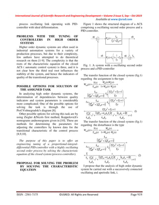 International Journal of Scientific Research and Engineering Development-– Volume 2 Issue 5, Sep – Oct 2019
Available at www.ijsred.com
ISSN : 2581-7175 ©IJSRED: All Rights are Reserved Page 919
process oscillating link operating with PID-
controller with ideal differentiation.
PROBLEMS WITH THE TUNING OF
CONTROLLERS IN HIGH ORDER
SYSTEMS
Higher order dynamic systems are often used in
industrial automation systems for a variety of
production processes, but due to their complexity,
few authors have attempted to do theoretical
research on them [1-9]. The complexity is that the
roots of the characteristic equation of the closed
ACS ( automatic control system) is three, and it is
not clear how the third real root influences the
stability of the system, and hence the indicators of
quality of the transitional processes.
POSSIBLE OPTIONS FOR SOLUTION OF
THE ASSIGNED TASK
In analyzing high order dynamic systems, the
determination of dependencies between quality
indicators and system parameters is considerably
more complicated. One of the possible options for
solving the task is through the use of
Prof.Vishnegradski's diagram [8].
Other possible options for solving this task are by
using Ziegler &Nicols first method, Koppelovich's
nomograms andnomograms given in [10]. These are
methods for determining the parameters for
adjusting the controllers by known data for the
transitional characteristic of the control process
[8,9,10].
The purpose of this paper is to offer an
engineering tuning of a proportional-integral-
differential PID-controller with a highly oscillating
second order process by solving the characteristic
equation of the closed system (process-controller).
PROPOSAL FOR SOLVING THE PROBLEM
BY SOLVING THE CHARACTERISTIC
EQUATION
Figure 1 shows the structural diagram of a ACS
comprising a oscillating second order process and a
PID-controller.






++= sT
sT
ksW pp d
i
1
1)(
12
)( 22
++
=
sTsT
k
sW
обоб
об
ζ
об
Fig. 1. A system with a oscillating second order
process and a PID-controller
The transfer function of the closed system (fig.1)
regarding the assignment is the type
( )
( )
( ) ( ) )1(.
1
12
1
1
12
1
12
)()(1
)().(
)(
)(
)(
23
2
2
2
2
2
2
+
+
+
+
+
++
=
=







 ++
⋅
++







 ++
⋅
++
=
=
⋅+
==
s
kk
Tkk
s
kk
TTkkT
s
kk
TT
sTsTT
sT
sTsTT
k
sTs
k
sT
sTsTT
k
sTs
k
sWsW
sWsW
sY
sY
sW
p
p
p
idpоб
p
iоб
id
id
p
об
об
id
p
об
об
p
p
зад
об
об
об
об
об
об
об
зад
i
i
i
i
2
об
i
i
2
об
T
+1
T
ζ
ζ
ζ
The transfer function of the closed system (fig.1)
regarding the disturbance is the type
( )
( )
( ) ( ) )2(.
1
12
1
12
12
)()(1
)(
)(
)(
)(
23
2
2
2
2
+
+
+
+
+
=
=







 ++
⋅
++
++
=
=
⋅+
==
s
kk
Tkk
s
kk
TTkkT
s
kk
TT
s
k
T
sT
sTsTT
k
sTs
k
sTs
k
sWsW
sW
sY
sY
sW
p
p
p
idpоб
p
iобp
i
id
p
об
об
об
об
pзад
об
об
об
об
об
об
об
зад
i
i
i
2
об
2
об
T
+1
T
ζ
ζ
ζ
I propose that the analysis of high order dynamic
system be carried out with a successively connected
oscillating and aperiodic link, i.
 