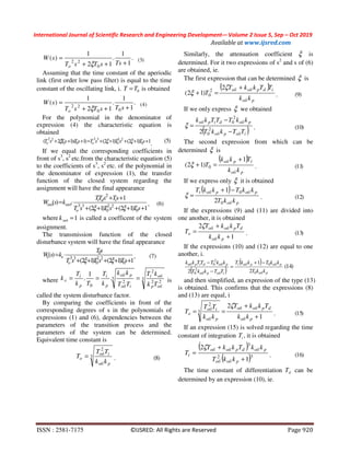 International Journal of Scientific Research and Engineering Development-– Volume 2 Issue 5, Sep – Oct 2019
Available at www.ijsred.com
ISSN : 2581-7175 ©IJSRED: All Rights are Reserved Page 920
.
1
1
.
12
1
)(
0
22 +++
=
TssTsT
sW
o ξ
)3(
Assuming that the time constant of the aperiodic
link (first order low pass filter) is equal to the time
constant of the oscillating link, i. 0TT = is obtained
.
1
1
.
12
1
)(
00
22 +++
=
sTsTsT
sW
o ξ
)4(
For the polynomial in the denominator of
expression (4) the characteristic equation is
obtained
1)12()12()1)(12( 0
22
0
33
00
22
+++++=+++ sTsTsTsTsTsT oo ξξξ . )5(
If we equal the corresponding coefficients in
front of s3
, s2
etc.from the characteristic equation (5)
to the coefficients of s3
, s2
etc. of the polynomial in
the denominator of expression (1), the transfer
function of the closed system regarding the
assignment will have the final appearance
1)12()12(
1
)(
0
22
0
33
2
+++++
++
⋅=
sTsTsT
sTsTT
ksW
o
id
ξξ
i
задзад , )6(
where 1=задk is called a coefficent of the system
assignment.
The transmission function of the closed
disturbance system will have the final appearance
1)12()12(
)(
0
22
0
33
+++++
⋅=
sTsTsT
sT
ksW
o ξξ
0
xx , )7(
where 3
22
2
3
2
0
.
1
.
обp
i
iоб
p
p
i
p
i
Tk
kT
TT
kk
k
T
Tk
T
k обоб
x === is
called the system disturbance factor.
By comparing the coefficients in front of the
corresponding degrees of s in the polynomials of
expressions (1) and (6), dependencies between the
parameters of the transition process and the
parameters of the system can be determined.
Equivalent time constant is
3
2
p
iоб
o
kk
TT
T
об
= . )8(
Similarly, the attenuation coefficient ξ is
determined. For it two expressions of s2
and s of (6)
are obtained, ie.
The first expression that can be determined ξ is
( )
p
idpоб
kk
TTkkT
T
об
об+
=+
ζ
ξ
2
)12( 2
0 . )9(
If we only express ξ we obtained
( )iобp
pdip
TTkkT
kkTTTkk
−
−
=
об
обоб
2
0
2
0
2
ξ . )10(
The second expression from which can be
determined ξ is
( )
p
p
kk
Tkk
T
об
об i1
)12( 0
+
=+ξ . )11(
If we express only ξ it is obtained
( )
p
pp
kkT
kkTkkT
об
обоб
0
0
2
1 −+
=
i
ξ . )12(
If the expressions (9) and (11) are divided into
one another, it is obtained
1
2
+
+
=
p
dpоб
o
kk
TkkT
T
об
обζ
. )13(
If the expressions (10) and (12) are equal to one
another, i.
( )
( )
p
pp
iобp
pdip
kkT
kkTkkT
TTkkT
kkTTTkk
об
обоб
об
обоб
0
0
2
0
2
0
2
1
2
−+
=
−
− i
)14(
and then simplified, an expression of the type (13)
is obtained. This confirms that the expressions (8)
and (13) are equal, i
1
2
3
2
+
+
==
p
dpоб
p
iоб
o
kk
TkkT
kk
TT
T
об
об
об
ζ
. )15(
If an expression (15) is solved regarding the time
constant of integration iT , it is obtained
( )
( )32
3
1
2
+
+
=
pоб
pdpоб
i
kkT
kkTkkT
T
об
обобζ
. )16(
The time constant of differentiation dT can be
determined by an expression (10), ie.
 