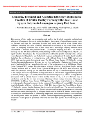 International Journal of Scientific Research and Engineering Development-– Volume 2 Issue 5, Sep – Oct 2019
Available at www.ijsred.com
ISSN : 2581-7175 ©IJSRED: All Rights are Reserved Page 67
Economic, Technical and Allocative Efficiency of Stochastic
Frontier of Broiler Poultry Farmingwith Close House
System Patterns in Lamongan Regency East Java
1) Niswatin Hasanah 2) Zaenal Fanani 2) Bambang Ali Nugroho 2) Suyadi
1) Animal Husbandry of Jember State Polytechnic
2) Postgraduate Animal Husbandry of Brawijaya University
Abstract
The purpose of this study was to examine and analyze the level of economic, technical and
allocative efficiency of the use of production factors for the type of closed house system cages
per breeder individual in Lamongan Regency and study and analyze what factors affect
economic efficiency, allocative efficiency and technical efficiency in the closed house system
cages.The sampling technique used in this study was a multistage sampling method which
consisted of 14 breeders who partner with PT. X Lamongan Regency, East Java. The result of
thestudy was the R/C ratio of broiler poultry farming with Closed House System (CHS) of 1.12.
Input variables that affected the production function of broiler poultry farming with a Closed
House System (CHS) patterns are DOC, feed, vaccines, and electricity & water. Input variables
that affect the cost function of poultry farming with a Closed House System (CHS) pattern were
DOC, feed, vaccines, and electricity & water. The Closed House System (CHS) broiler poultry
farming business in Lamongan Regency has not been technically efficient even though a high
level of technical efficiency was obtained in each of the business patterns of 0.959 in the Closed
House System (CHS) pattern. The diversity of technical efficiency level in the broiler poultry
farming business with a Closed House System (CHS) pattern of 0.036 was influenced by
inefficiency sources, namely age and education because the age of close house system breeders
in the average productive age and the average education of scholars who supported the operation
of broiler poultry cages. The ability of breeders in minimizing costs to achieve average broiler
production with a Closed House System (CHS) pattern of 15,142.8 live chickens was at
satisfaction level but did not meet economic efficiency with an average economic efficiency of
0.9999750 with Closed House System (CHS) pattern. The average level of allocative efficiency
in broiler poultry farming business with the pattern of Closed House System (CHS) the average
level of allocative efficiency obtained was 1.044. This showed that the Closed House System
(CHS) broiler poultry farming business has been allocatively efficient. The suggestions of this
studyare the real time monitoring from the core parties namely reporting sapronak data, mortality
and daily events on plasma parties by using the application of the FMDC tool for monitoring and
evaluating the implementation of partnership cooperation, strict criminal and civil law sanctions
for plasma parties which are proven to commit fraud in implementing partnership cooperation,
an increase in the price of guarantee certificates for each new plasma that wants to join as a
breeder
RESEARCH ARTICLE OPEN ACCESS
 