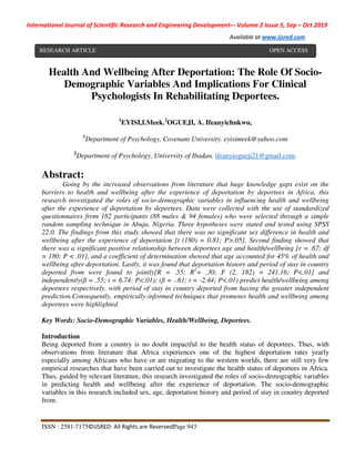 International Journal of Scientific Research and Engineering Development-– Volume 2 Issue 5, Sep – Oct 2019
Available at www.ijsred.com
ISSN : 2581-7175©IJSRED: All Rights are ReservedPage 943
Health And Wellbeing After Deportation: The Role Of Socio-
Demographic Variables And Implications For Clinical
Psychologists In Rehabilitating Deportees.
1
EYISI,I.Meek.2
OGUEJI, A. Ifeanyichukwu,
1
Department of Psychology, Covenant University. eyisimeek@yahoo.com
2
Department of Psychology, University of Ibadan. ifeanyiogueji21@gmail.com.
Abstract:
Going by the increased observations from literature that huge knowledge gaps exist on the
barriers to health and wellbeing after the experience of deportation by deportees in Africa, this
research investigated the roles of socio-demographic variables in influencing health and wellbeing
after the experience of deportation by deportees. Data were collected with the use of standardized
questionnaires from 182 participants (88 males & 94 females) who were selected through a simple
random sampling technique in Abuja, Nigeria. Three hypotheses were stated and tested using SPSS
22.0. The findings from this study showed that there was no significant sex difference in health and
wellbeing after the experience of deportation [t (180) = 0.81; P>.05]. Second finding showed that
there was a significant positive relationship between deportees age and health/wellbeing [r = .67; df
= 180; P < .01], and a coefficient of determination showed that age accounted for 45% of health and
wellbeing after deportation. Lastly, it was found that deportation history and period of stay in country
deported from were found to jointly[R = .55; R2
= .30; F (2, 182) = 241.16; P<.01] and
independently(β = .55; t = 6.74; P<.01); (β = -.61; t = -2.44; P<.01) predict health/wellbeing among
deportees respectively, with period of stay in country deported from having the greater independent
prediction.Consequently, empirically-informed techniques that promotes health and wellbeing among
deportees were highlighted.
Key Words: Socio-Demographic Variables, Health/Wellbeing, Deportees.
Introduction
Being deported from a country is no doubt impactful to the health status of deportees. Thus, with
observations from literature that Africa experiences one of the highest deportation rates yearly
especially among Africans who have or are migrating to the western worlds, there are still very few
empirical researches that have been carried out to investigate the health status of deportees in Africa.
Thus, guided by relevant literature, this research investigated the roles of socio-demographic variables
in predicting health and wellbeing after the experience of deportation. The socio-demographic
variables in this research included sex, age, deportation history and period of stay in country deported
from.
RESEARCH ARTICLE OPEN ACCESS
 