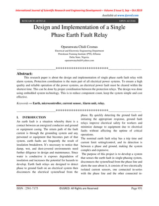 International Journal of Scientific Research and Engineering Development-– Volume 2 Issue 5, Sep – Oct 2019
Available at www.ijsred.com
ISSN : 2581-7175 ©IJSRED: All Rights are Reserved Page 951
Design and Implementation of a Single
Phase Earth Fault Relay
Oparanwata Chidi Cosmas
Electrical and Electronic Engineering Department
Petroleum Training Institute (PTI), Effurun
Delta State, Nigeria.
oparanwatachidi@yahoo.com
----------------------------------------************************----------------------------------
Abstract:
This research paper is about the design and implementation of single phase earth fault relay with
alarm system. Protection coordination is the main part of all electrical power systems. To ensure a high
quality and reliable operation of the power systems, an electrical power fault must be cleared within the
shortest time. This can be done by proper coordination between the protection relays. The design was done
using embedded system technology. This is to reduce component count, keep the system simple and cost
effective.
Keywords — Earth, microcontroller, current sensor, Alarm unit, relay.
----------------------------------------************************----------------------------------
I. INTRODUCTION
An earth fault is a situation whereby there is a
contact between an energized conductor and ground
or equipment casing. The return path of the fault
current is through the grounding system and any
personnel or equipment that becomes part of that
system, earth faults are frequently the result of
insulation breakdown. It’s necessary to notice that
damp, wet, and dust-covered environments need
further diligence in design and maintenance. Since
water is conductive it exposes degradation of
insulation and increases the potential for hazards to
develop. Earth fault relays are designed to detect
phase to ground fault on an electrical system then
disconnects the electrical system/load from the
phase. By quickly detecting the ground fault and
initiating the appropriate response, ground fault
relays improve electrical safety for workers and
minimize damage to equipment due to electrical
faults without affecting the uptime of critical
operations.
The nominal earth fault relay has a trip time and
current limit setting/control, and its detection is
between a phase and ground, making the system
complex and expensive.
The purpose of this project is to develop a system
that senses the earth fault in single-phasing system,
disconnects the system/load from the phase line and
alerts the user about it, it consists of two electrically
isolated current sensors, one connected in-series
with the phase line and the other connected in-
RESEARCH ARTICLE OPEN ACCESS
 