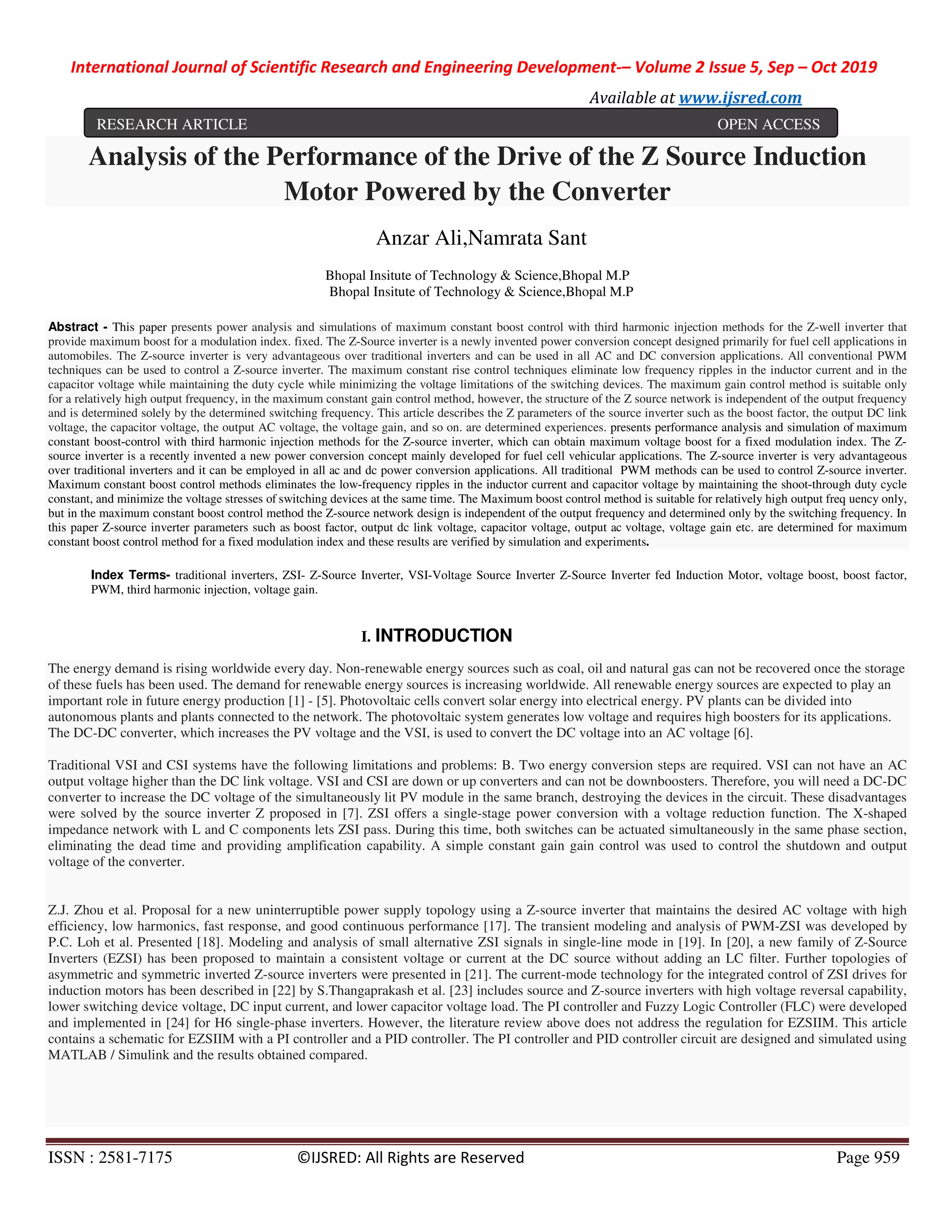 International Journal of Scientific Research and Engineering Development-– Volume 2 Issue 5, Sep – Oct 2019
Available at www.ijsred.com
ISSN : 2581-7175 ©IJSRED: All Rights are Reserved Page 959
Analysis of the Performance of the Drive of the Z Source Induction
Motor Powered by the Converter
Anzar Ali,Namrata Sant
Bhopal Insitute of Technology & Science,Bhopal M.P
Bhopal Insitute of Technology & Science,Bhopal M.P
Abstract - This paper presents power analysis and simulations of maximum constant boost control with third harmonic injection methods for the Z-well inverter that
provide maximum boost for a modulation index. fixed. The Z-Source inverter is a newly invented power conversion concept designed primarily for fuel cell applications in
automobiles. The Z-source inverter is very advantageous over traditional inverters and can be used in all AC and DC conversion applications. All conventional PWM
techniques can be used to control a Z-source inverter. The maximum constant rise control techniques eliminate low frequency ripples in the inductor current and in the
capacitor voltage while maintaining the duty cycle while minimizing the voltage limitations of the switching devices. The maximum gain control method is suitable only
for a relatively high output frequency, in the maximum constant gain control method, however, the structure of the Z source network is independent of the output frequency
and is determined solely by the determined switching frequency. This article describes the Z parameters of the source inverter such as the boost factor, the output DC link
voltage, the capacitor voltage, the output AC voltage, the voltage gain, and so on. are determined experiences. presents performance analysis and simulation of maximum
constant boost-control with third harmonic injection methods for the Z-source inverter, which can obtain maximum voltage boost for a fixed modulation index. The Z-
source inverter is a recently invented a new power conversion concept mainly developed for fuel cell vehicular applications. The Z-source inverter is very advantageous
over traditional inverters and it can be employed in all ac and dc power conversion applications. All traditional PWM methods can be used to control Z-source inverter.
Maximum constant boost control methods eliminates the low-frequency ripples in the inductor current and capacitor voltage by maintaining the shoot-through duty cycle
constant, and minimize the voltage stresses of switching devices at the same time. The Maximum boost control method is suitable for relatively high output freq uency only,
but in the maximum constant boost control method the Z-source network design is independent of the output frequency and determined only by the switching frequency. In
this paper Z-source inverter parameters such as boost factor, output dc link voltage, capacitor voltage, output ac voltage, voltage gain etc. are determined for maximum
constant boost control method for a fixed modulation index and these results are verified by simulation and experiments.
Index Terms- traditional inverters, ZSI- Z-Source Inverter, VSI-Voltage Source Inverter Z-Source Inverter fed Induction Motor, voltage boost, boost factor,
PWM, third harmonic injection, voltage gain.
I. INTRODUCTION
The energy demand is rising worldwide every day. Non-renewable energy sources such as coal, oil and natural gas can not be recovered once the storage
of these fuels has been used. The demand for renewable energy sources is increasing worldwide. All renewable energy sources are expected to play an
important role in future energy production [1] - [5]. Photovoltaic cells convert solar energy into electrical energy. PV plants can be divided into
autonomous plants and plants connected to the network. The photovoltaic system generates low voltage and requires high boosters for its applications.
The DC-DC converter, which increases the PV voltage and the VSI, is used to convert the DC voltage into an AC voltage [6].
Traditional VSI and CSI systems have the following limitations and problems: B. Two energy conversion steps are required. VSI can not have an AC
output voltage higher than the DC link voltage. VSI and CSI are down or up converters and can not be downboosters. Therefore, you will need a DC-DC
converter to increase the DC voltage of the simultaneously lit PV module in the same branch, destroying the devices in the circuit. These disadvantages
were solved by the source inverter Z proposed in [7]. ZSI offers a single-stage power conversion with a voltage reduction function. The X-shaped
impedance network with L and C components lets ZSI pass. During this time, both switches can be actuated simultaneously in the same phase section,
eliminating the dead time and providing amplification capability. A simple constant gain gain control was used to control the shutdown and output
voltage of the converter.
Z.J. Zhou et al. Proposal for a new uninterruptible power supply topology using a Z-source inverter that maintains the desired AC voltage with high
efficiency, low harmonics, fast response, and good continuous performance [17]. The transient modeling and analysis of PWM-ZSI was developed by
P.C. Loh et al. Presented [18]. Modeling and analysis of small alternative ZSI signals in single-line mode in [19]. In [20], a new family of Z-Source
Inverters (EZSI) has been proposed to maintain a consistent voltage or current at the DC source without adding an LC filter. Further topologies of
asymmetric and symmetric inverted Z-source inverters were presented in [21]. The current-mode technology for the integrated control of ZSI drives for
induction motors has been described in [22] by S.Thangaprakash et al. [23] includes source and Z-source inverters with high voltage reversal capability,
lower switching device voltage, DC input current, and lower capacitor voltage load. The PI controller and Fuzzy Logic Controller (FLC) were developed
and implemented in [24] for H6 single-phase inverters. However, the literature review above does not address the regulation for EZSIIM. This article
contains a schematic for EZSIIM with a PI controller and a PID controller. The PI controller and PID controller circuit are designed and simulated using
MATLAB / Simulink and the results obtained compared.
RESEARCH ARTICLE OPEN ACCESS
 
