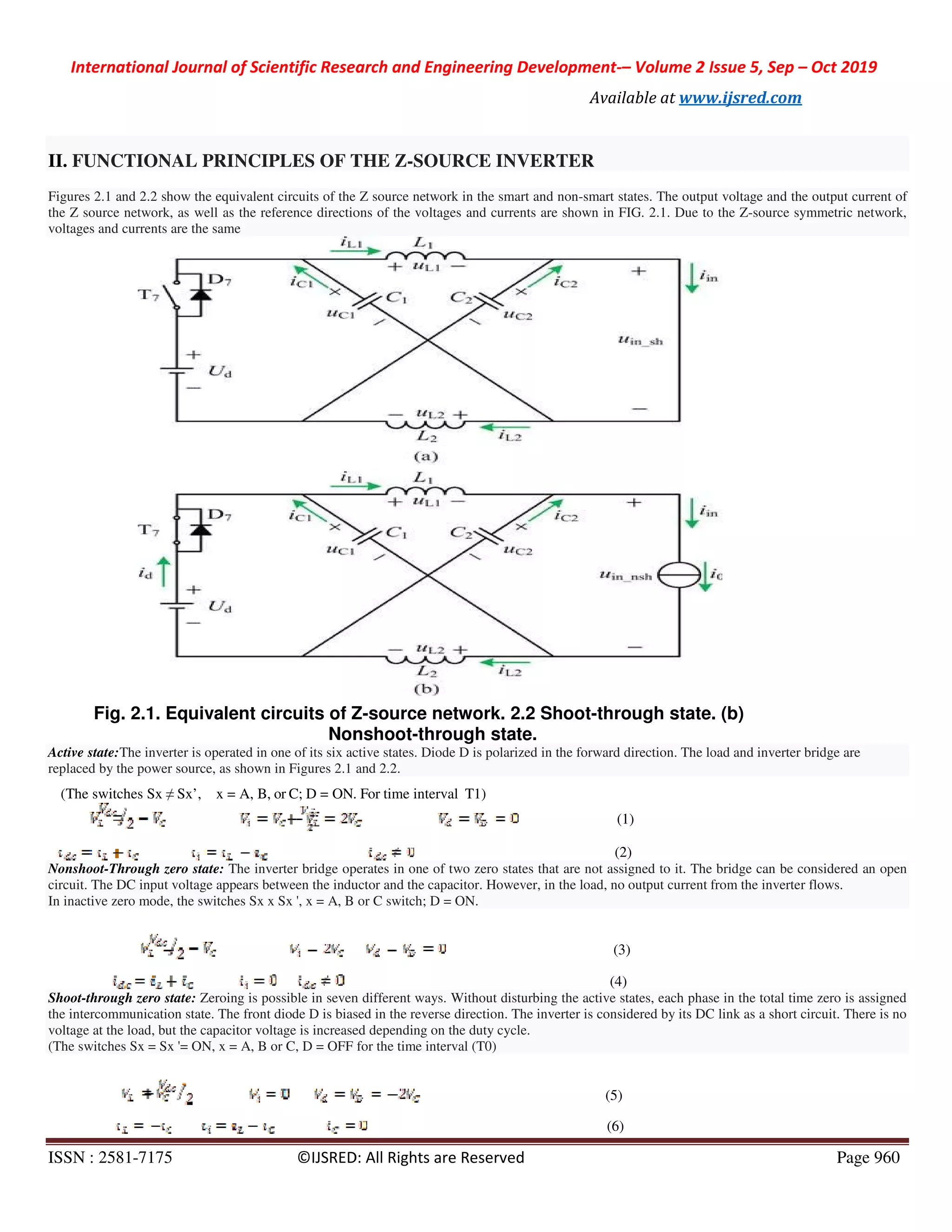 International Journal of Scientific Research and Engineering Development
ISSN : 2581-7175 ©IJSRED: All Rights are Reserved
II. FUNCTIONAL PRINCIPLES OF THE Z
Figures 2.1 and 2.2 show the equivalent circuits of the Z source network in the smart and non
the Z source network, as well as the reference directions of the voltages and currents are shown in FIG. 2.1. Due to the Z
voltages and currents are the same
Fig. 2.1. Equivalent circuits of Z
Nonshoot
Active state:The inverter is operated in one of its six active states. Diode D is polarized in the forward direction. The load and inverte
replaced by the power source, as shown in Figures 2.1 and 2.2.
(The switches Sx ≠ Sx’, x = A, B, or C; D = ON. For
Nonshoot-Through zero state: The inverter bridge operates in one of two zero states that are not assigned to it. The bridge can be considered an open
circuit. The DC input voltage appears between the inductor and the capacitor. However, in the load, no output current from th
In inactive zero mode, the switches Sx x Sx ', x = A, B or C switch; D = ON.
Shoot-through zero state: Zeroing is possible in seven different ways. Without disturbing the active states, each phase in the total
the intercommunication state. The front diode D is biased in the reverse direction. The inverter is considered by its DC link
voltage at the load, but the capacitor voltage is increased depending on th
(The switches Sx = Sx '= ON, x = A, B or C, D = OFF for the time interval (T0)
International Journal of Scientific Research and Engineering Development-– Volume 2 Issue 5, Sep
Available at www.ijsred.com
©IJSRED: All Rights are Reserved
FUNCTIONAL PRINCIPLES OF THE Z-SOURCE INVERTER
Figures 2.1 and 2.2 show the equivalent circuits of the Z source network in the smart and non-smart states. The output voltage and the output current of
the Z source network, as well as the reference directions of the voltages and currents are shown in FIG. 2.1. Due to the Z
lent circuits of Z-source network. 2.2 Shoot-through state. (b)
Nonshoot-through state.
The inverter is operated in one of its six active states. Diode D is polarized in the forward direction. The load and inverte
power source, as shown in Figures 2.1 and 2.2.
ON. For time interval T1)
(1)
(2)
inverter bridge operates in one of two zero states that are not assigned to it. The bridge can be considered an open
circuit. The DC input voltage appears between the inductor and the capacitor. However, in the load, no output current from th
In inactive zero mode, the switches Sx x Sx ', x = A, B or C switch; D = ON.
(3)
(4)
Zeroing is possible in seven different ways. Without disturbing the active states, each phase in the total
the intercommunication state. The front diode D is biased in the reverse direction. The inverter is considered by its DC link
voltage at the load, but the capacitor voltage is increased depending on the duty cycle.
(The switches Sx = Sx '= ON, x = A, B or C, D = OFF for the time interval (T0)
(5)
(6)
Volume 2 Issue 5, Sep – Oct 2019
www.ijsred.com
Page 960
states. The output voltage and the output current of
the Z source network, as well as the reference directions of the voltages and currents are shown in FIG. 2.1. Due to the Z-source symmetric network,
through state. (b)
The inverter is operated in one of its six active states. Diode D is polarized in the forward direction. The load and inverter bridge are
inverter bridge operates in one of two zero states that are not assigned to it. The bridge can be considered an open
circuit. The DC input voltage appears between the inductor and the capacitor. However, in the load, no output current from the inverter flows.
Zeroing is possible in seven different ways. Without disturbing the active states, each phase in the total time zero is assigned
the intercommunication state. The front diode D is biased in the reverse direction. The inverter is considered by its DC link as a short circuit. There is no
 