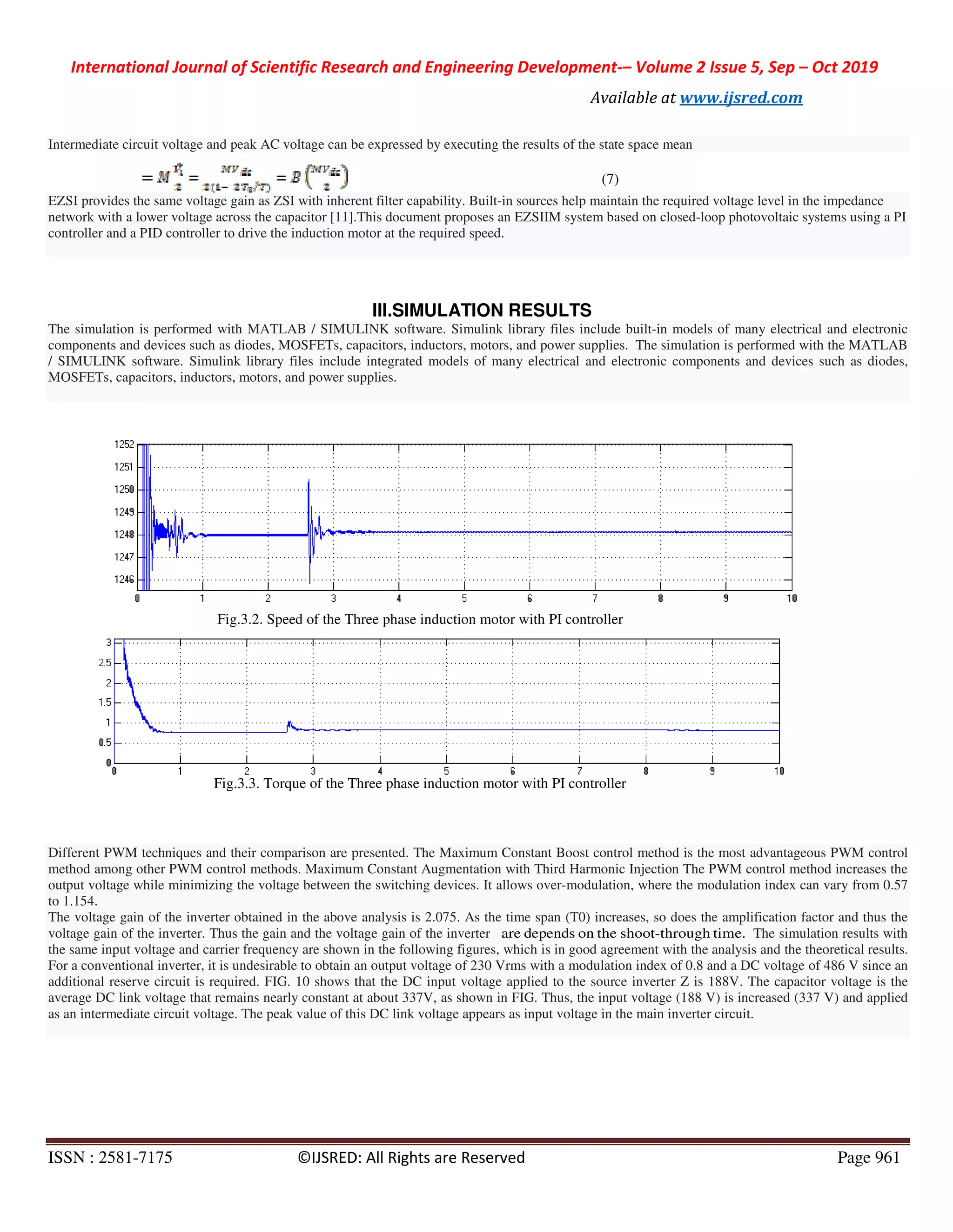 International Journal of Scientific Research and Engineering Development
ISSN : 2581-7175 ©IJSRED: All Rights are Reserved
Intermediate circuit voltage and peak AC voltage can be expressed by executing the results of the state space mean
EZSI provides the same voltage gain as ZSI with inherent filter capability. Built
network with a lower voltage across the capacitor [11].This document proposes an EZSIIM system based
controller and a PID controller to drive the induction motor at the required speed.
The simulation is performed with MATLAB / SIMULINK software. Simulink library files include
components and devices such as diodes, MOSFETs, capacitors, inductors, motors, and power supplies.
/ SIMULINK software. Simulink library files include integrated
MOSFETs, capacitors, inductors, motors, and power supplies.
Fig.3.2. Speed of the Three phase induction motor with PI controller
Fig.3.3. Torque of the Three phase induction motor with PI controller
Different PWM techniques and their comparison are presented. The Maximum Constant Boost control method is the most advantageo
method among other PWM control methods. Maximum Cons
output voltage while minimizing the voltage between the switching devices. It allows over
to 1.154.
The voltage gain of the inverter obtained in the above analysis is
voltage gain of the inverter. Thus the gain and the voltage gain of the inverter
the same input voltage and carrier frequency are shown in the following figures, which is in good agreement with the analysis
For a conventional inverter, it is undesirable to obtain an output
additional reserve circuit is required. FIG. 10 shows that the DC input voltage applied to the source inverter Z is 188V. The
average DC link voltage that remains nearly constant at about 337V, as shown in FIG. Thus, the input voltage (188 V) is increased (337 V) and ap
as an intermediate circuit voltage. The peak value of this DC link voltage appears as input voltage in the main inverter circ
International Journal of Scientific Research and Engineering Development-– Volume 2 Issue 5, Sep
Available at www.ijsred.com
©IJSRED: All Rights are Reserved
Intermediate circuit voltage and peak AC voltage can be expressed by executing the results of the state space mean
(7)
EZSI provides the same voltage gain as ZSI with inherent filter capability. Built-in sources help maintain the required voltage level in the impedance
network with a lower voltage across the capacitor [11].This document proposes an EZSIIM system based on closed-loop photovoltaic systems using a PI
controller and a PID controller to drive the induction motor at the required speed.
III.SIMULATION RESULTS
The simulation is performed with MATLAB / SIMULINK software. Simulink library files include built-in models of many electrical and electronic
components and devices such as diodes, MOSFETs, capacitors, inductors, motors, and power supplies. The simulation is performed with the MATLAB
/ SIMULINK software. Simulink library files include integrated models of many electrical and electronic components and devices such as diodes,
MOSFETs, capacitors, inductors, motors, and power supplies.
Fig.3.2. Speed of the Three phase induction motor with PI controller
Torque of the Three phase induction motor with PI controller
Different PWM techniques and their comparison are presented. The Maximum Constant Boost control method is the most advantageo
method among other PWM control methods. Maximum Constant Augmentation with Third Harmonic Injection The PWM control method increases the
output voltage while minimizing the voltage between the switching devices. It allows over-modulation, where the modulation index can vary from 0.57
ain of the inverter obtained in the above analysis is 2.075. As the time span (T0) increases, so does the amplification factor and thus the
voltage gain of the inverter. Thus the gain and the voltage gain of the inverter are depends on the shoot-through
the same input voltage and carrier frequency are shown in the following figures, which is in good agreement with the analysis
For a conventional inverter, it is undesirable to obtain an output voltage of 230 Vrms with a modulation index of 0.8 and a DC voltage of 486 V since an
additional reserve circuit is required. FIG. 10 shows that the DC input voltage applied to the source inverter Z is 188V. The
tage that remains nearly constant at about 337V, as shown in FIG. Thus, the input voltage (188 V) is increased (337 V) and ap
as an intermediate circuit voltage. The peak value of this DC link voltage appears as input voltage in the main inverter circ
Volume 2 Issue 5, Sep – Oct 2019
www.ijsred.com
Page 961
in sources help maintain the required voltage level in the impedance
loop photovoltaic systems using a PI
in models of many electrical and electronic
The simulation is performed with the MATLAB
models of many electrical and electronic components and devices such as diodes,
Different PWM techniques and their comparison are presented. The Maximum Constant Boost control method is the most advantageous PWM control
tant Augmentation with Third Harmonic Injection The PWM control method increases the
modulation, where the modulation index can vary from 0.57
2.075. As the time span (T0) increases, so does the amplification factor and thus the
time. The simulation results with
the same input voltage and carrier frequency are shown in the following figures, which is in good agreement with the analysis and the theoretical results.
voltage of 230 Vrms with a modulation index of 0.8 and a DC voltage of 486 V since an
additional reserve circuit is required. FIG. 10 shows that the DC input voltage applied to the source inverter Z is 188V. The capacitor voltage is the
tage that remains nearly constant at about 337V, as shown in FIG. Thus, the input voltage (188 V) is increased (337 V) and applied
as an intermediate circuit voltage. The peak value of this DC link voltage appears as input voltage in the main inverter circuit.
 