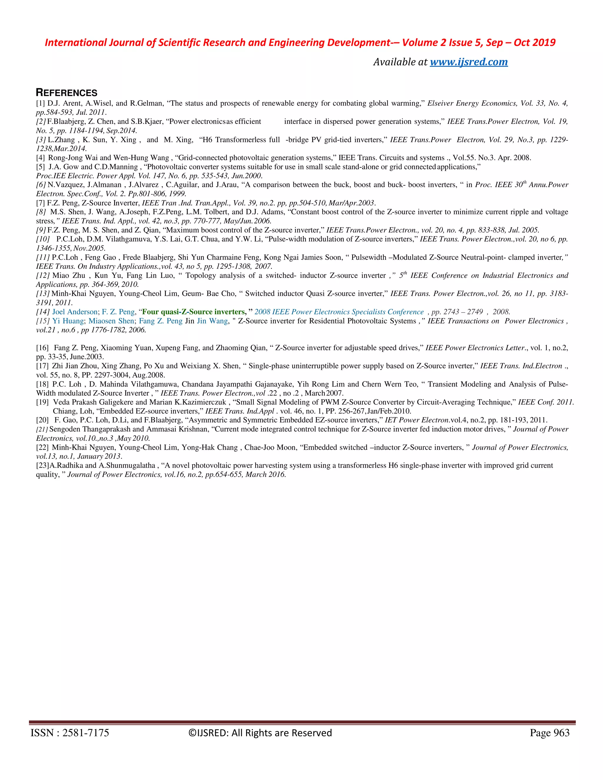 International Journal of Scientific Research and Engineering Development-– Volume 2 Issue 5, Sep – Oct 2019
Available at www.ijsred.com
ISSN : 2581-7175 ©IJSRED: All Rights are Reserved Page 963
REFERENCES
[1] D.J. Arent, A.Wisel, and R.Gelman, “The status and prospects of renewable energy for combating global warming,” Elseiver Energy Economics, Vol. 33, No. 4,
pp.584-593, Jul. 2011.
[2] F.Blaabjerg, Z. Chen, and S.B.Kjaer, “Power electronicsas efficient interface in dispersed power generation systems,” IEEE Trans.Power Electron, Vol. 19,
No. 5, pp. 1184-1194, Sep.2014.
[3] L.Zhang , K. Sun, Y. Xing , and M. Xing, “H6 Transformerless full -bridge PV grid-tied inverters,” IEEE Trans.Power Electron, Vol. 29, No.3, pp. 1229-
1238,Mar.2014.
[4] Rong-Jong Wai and Wen-Hung Wang , “Grid-connected photovoltaic generation systems,” IEEE Trans. Circuits and systems ., Vol.55. No.3. Apr. 2008.
[5] J.A. Gow and C.D.Manning , “Photovoltaic converter systems suitable for use in small scale stand-alone or grid connectedapplications,”
Proc.IEE Electric. Power Appl. Vol. 147, No. 6, pp. 535-543, Jun.2000.
[6] N.Vazquez, J.Almanan , J.Alvarez , C.Aguilar, and J.Arau, “A comparison between the buck, boost and buck- boost inverters, “ in Proc. IEEE 30th
Annu.Power
Electron. Spec.Conf., Vol. 2. Pp.801-806, 1999.
[7] F.Z. Peng, Z-Source Inverter, IEEE Tran .Ind. Tran.Appl., Vol. 39, no.2. pp, pp.504-510, Mar/Apr.2003.
[8] M.S. Shen, J. Wang, A.Joseph, F.Z.Peng, L.M. Tolbert, and D.J. Adams, “Constant boost control of the Z-source inverter to minimize current ripple and voltage
stress,” IEEE Trans. Ind. Appl., vol. 42, no.3, pp. 770-777, May/Jun.2006.
[9] F.Z. Peng, M. S. Shen, and Z. Qian, “Maximum boost control of the Z-source inverter,” IEEE Trans.Power Electron., vol. 20, no. 4, pp. 833-838, Jul. 2005.
[10] P.C.Loh, D.M. Vilathgamuva, Y.S. Lai, G.T. Chua, and Y.W. Li, “Pulse-width modulation of Z-source inverters,” IEEE Trans. Power Electron.,vol. 20, no 6, pp.
1346-1355,Nov.2005.
[11] P.C.Loh , Feng Gao , Frede Blaabjerg, Shi Yun Charmaine Feng, Kong Ngai Jamies Soon, “ Pulsewidth –Modulated Z-Source Neutral-point- clamped inverter,”
IEEE Trans. On Industry Applications.,vol. 43, no 5, pp. 1295-1308, 2007.
[12] Miao Zhu , Kun Yu, Fang Lin Luo, “ Topology analysis of a switched- inductor Z-source inverter ,” 5th
IEEE Conference on Industrial Electronics and
Applications, pp. 364-369, 2010.
[13] Minh-Khai Nguyen, Young-Cheol Lim, Geum- Bae Cho, “ Switched inductor Quasi Z-source inverter,” IEEE Trans. Power Electron.,vol. 26, no 11, pp. 3183-
3191, 2011.
[14] Joel Anderson; F. Z. Peng, “Four quasi-Z-Source inverters, ” 2008 IEEE Power Electronics Specialists Conference , pp. 2743 – 2749 , 2008.
[15] Yi Huang; Miaosen Shen; Fang Z. Peng Jin Jin Wang, " Z-Source inverter for Residential Photovoltaic Systems ,” IEEE Transactions on Power Electronics ,
vol.21 , no.6 , pp 1776-1782, 2006.
[16] Fang Z. Peng, Xiaoming Yuan, Xupeng Fang, and Zhaoming Qian, “ Z-Source inverter for adjustable speed drives,” IEEE Power Electronics Letter., vol. 1, no.2,
pp. 33-35, June.2003.
[17] Zhi Jian Zhou, Xing Zhang, Po Xu and Weixiang X. Shen, “ Single-phase uninterruptible power supply based on Z-Source inverter,” IEEE Trans. Ind.Electron .,
vol. 55, no. 8, PP. 2297-3004, Aug.2008.
[18] P.C. Loh , D. Mahinda Vilathgamuwa, Chandana Jayampathi Gajanayake, Yih Rong Lim and Chern Wern Teo, “ Transient Modeling and Analysis of Pulse-
Width modulated Z-Source Inverter , ” IEEE Trans. Power Electron.,vol .22 , no .2 , March2007.
[19] Veda Prakash Galigekere and Marian K.Kazimierczuk , “Small Signal Modeling of PWM Z-Source Converter by Circuit-Averaging Technique,” IEEE Conf. 2011.
Chiang, Loh, “Embedded EZ-source inverters,” IEEE Trans. Ind.Appl . vol. 46, no. 1, PP. 256-267,Jan/Feb.2010.
[20] F. Gao, P.C. Loh, D.Li, and F.Blaabjerg, “Asymmetric and Symmetric Embedded EZ-source inverters,” IET Power Electron.vol.4, no.2, pp. 181-193, 2011.
[21] Sengoden Thangaprakash and Ammasai Krishnan, “Current mode integrated control technique for Z-Source inverter fed induction motor drives, ” Journal of Power
Electronics, vol.10.,no.3 ,May 2010.
[22] Minh-Khai Nguyen, Young-Cheol Lim, Yong-Hak Chang , Chae-Joo Moon, “Embedded switched –inductor Z-Source inverters, ” Journal of Power Electronics,
vol.13, no.1, January 2013.
[23]A.Radhika and A.Shunmugalatha , “A novel photovoltaic power harvesting system using a transformerless H6 single-phase inverter with improved grid current
quality, ” Journal of Power Electronics, vol.16, no.2, pp.654-655, March 2016.
 