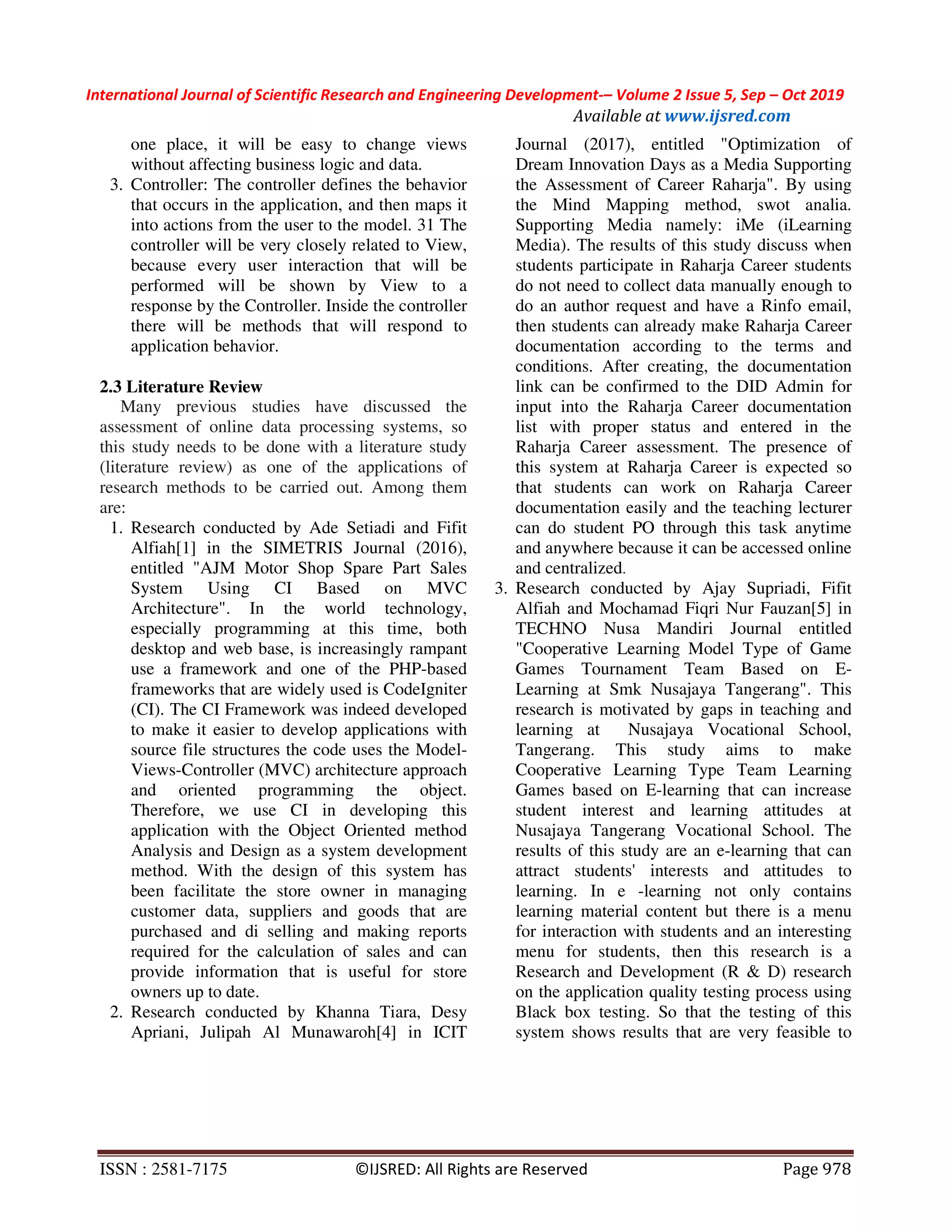 International Journal of Scientific Research and Engineering Development-– Volume 2 Issue 5, Sep – Oct 2019
Available at www.ijsred.com
ISSN : 2581-7175 ©IJSRED: All Rights are Reserved Page 978
one place, it will be easy to change views
without affecting business logic and data.
3. Controller: The controller defines the behavior
that occurs in the application, and then maps it
into actions from the user to the model. 31 The
controller will be very closely related to View,
because every user interaction that will be
performed will be shown by View to a
response by the Controller. Inside the controller
there will be methods that will respond to
application behavior.
2.3 Literature Review
Many previous studies have discussed the
assessment of online data processing systems, so
this study needs to be done with a literature study
(literature review) as one of the applications of
research methods to be carried out. Among them
are:
1. Research conducted by Ade Setiadi and Fifit
Alfiah[1] in the SIMETRIS Journal (2016),
entitled "AJM Motor Shop Spare Part Sales
System Using CI Based on MVC
Architecture". In the world technology,
especially programming at this time, both
desktop and web base, is increasingly rampant
use a framework and one of the PHP-based
frameworks that are widely used is CodeIgniter
(CI). The CI Framework was indeed developed
to make it easier to develop applications with
source file structures the code uses the Model-
Views-Controller (MVC) architecture approach
and oriented programming the object.
Therefore, we use CI in developing this
application with the Object Oriented method
Analysis and Design as a system development
method. With the design of this system has
been facilitate the store owner in managing
customer data, suppliers and goods that are
purchased and di selling and making reports
required for the calculation of sales and can
provide information that is useful for store
owners up to date.
2. Research conducted by Khanna Tiara, Desy
Apriani, Julipah Al Munawaroh[4] in ICIT
Journal (2017), entitled "Optimization of
Dream Innovation Days as a Media Supporting
the Assessment of Career Raharja". By using
the Mind Mapping method, swot analia.
Supporting Media namely: iMe (iLearning
Media). The results of this study discuss when
students participate in Raharja Career students
do not need to collect data manually enough to
do an author request and have a Rinfo email,
then students can already make Raharja Career
documentation according to the terms and
conditions. After creating, the documentation
link can be confirmed to the DID Admin for
input into the Raharja Career documentation
list with proper status and entered in the
Raharja Career assessment. The presence of
this system at Raharja Career is expected so
that students can work on Raharja Career
documentation easily and the teaching lecturer
can do student PO through this task anytime
and anywhere because it can be accessed online
and centralized.
3. Research conducted by Ajay Supriadi, Fifit
Alfiah and Mochamad Fiqri Nur Fauzan[5] in
TECHNO Nusa Mandiri Journal entitled
"Cooperative Learning Model Type of Game
Games Tournament Team Based on E-
Learning at Smk Nusajaya Tangerang". This
research is motivated by gaps in teaching and
learning at Nusajaya Vocational School,
Tangerang. This study aims to make
Cooperative Learning Type Team Learning
Games based on E-learning that can increase
student interest and learning attitudes at
Nusajaya Tangerang Vocational School. The
results of this study are an e-learning that can
attract students' interests and attitudes to
learning. In e -learning not only contains
learning material content but there is a menu
for interaction with students and an interesting
menu for students, then this research is a
Research and Development (R & D) research
on the application quality testing process using
Black box testing. So that the testing of this
system shows results that are very feasible to
 