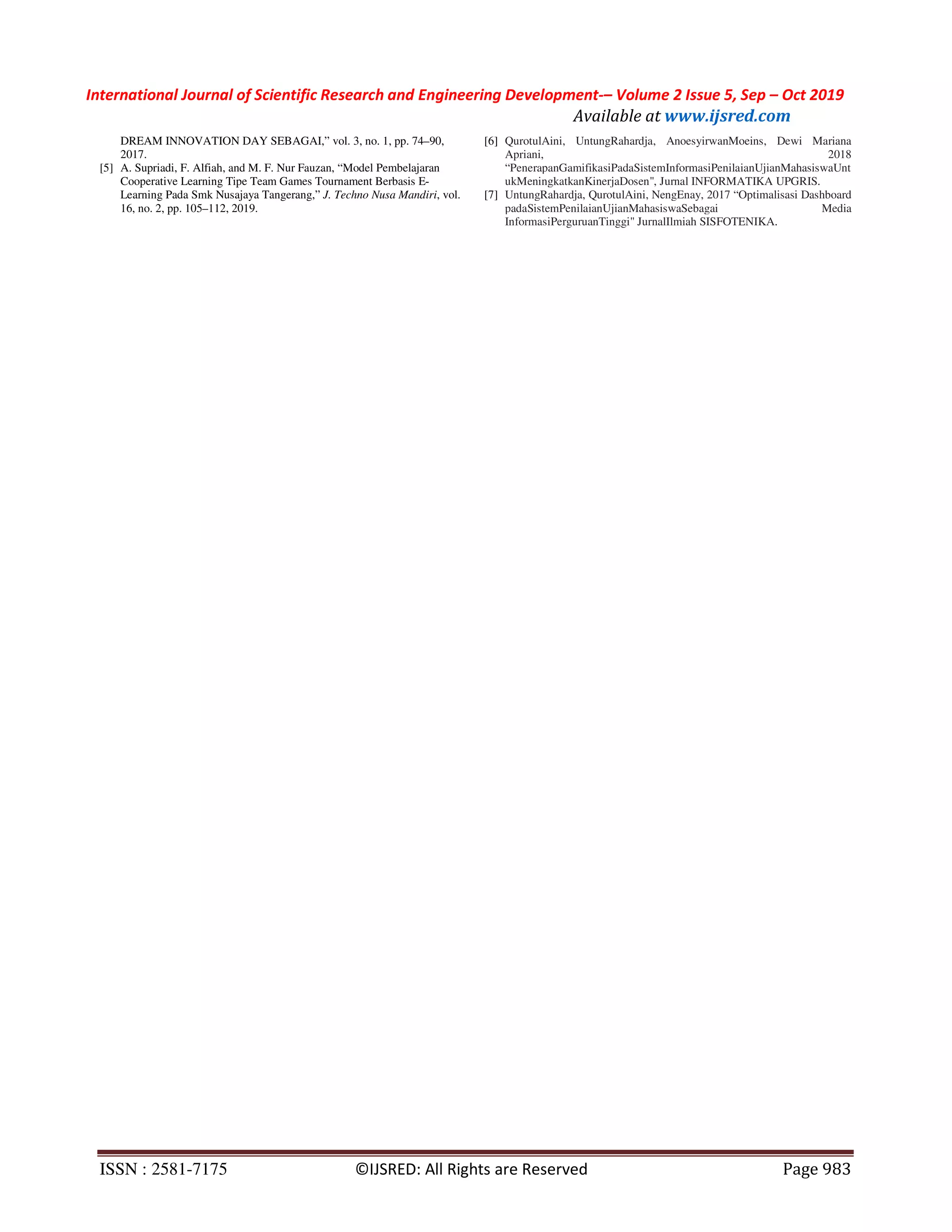 International Journal of Scientific Research and Engineering Development-– Volume 2 Issue 5, Sep – Oct 2019
Available at www.ijsred.com
ISSN : 2581-7175 ©IJSRED: All Rights are Reserved Page 983
DREAM INNOVATION DAY SEBAGAI,” vol. 3, no. 1, pp. 74–90,
2017.
[5] A. Supriadi, F. Alfiah, and M. F. Nur Fauzan, “Model Pembelajaran
Cooperative Learning Tipe Team Games Tournament Berbasis E-
Learning Pada Smk Nusajaya Tangerang,” J. Techno Nusa Mandiri, vol.
16, no. 2, pp. 105–112, 2019.
[6] QurotulAini, UntungRahardja, AnoesyirwanMoeins, Dewi Mariana
Apriani, 2018
“PenerapanGamifikasiPadaSistemInformasiPenilaianUjianMahasiswaUnt
ukMeningkatkanKinerjaDosen", Jurnal INFORMATIKA UPGRIS.
[7] UntungRahardja, QurotulAini, NengEnay, 2017 “Optimalisasi Dashboard
padaSistemPenilaianUjianMahasiswaSebagai Media
InformasiPerguruanTinggi" JurnalIlmiah SISFOTENIKA.
 