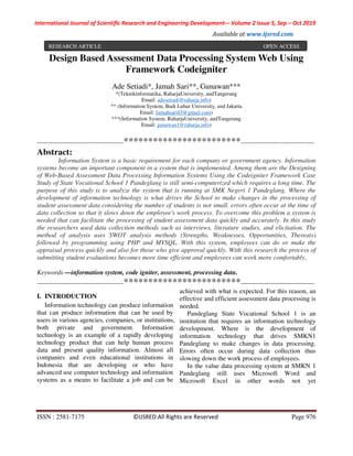 International Journal of Scientific Research and Engineering Development-– Volume 2 Issue 5, Sep – Oct 2019
Available at www.ijsred.com
ISSN : 2581-7175 ©IJSRED:All Rights are Reserved Page 976
Design Based Assessment Data Processing System Web Using
Framework Codeigniter
Ade Setiadi*, Jamah Sari**, Gunawan***
*(Teknikinformatika, RaharjaUniversity, andTangerang
Email: adesetiadi@raharja.info)
** (Information System, Budi Luhur University, and Jakarta
Email: Jamahsari85@gmail.com)
***(Information System, RaharjaUniversity, andTangerang
Email: gunawan1@raharja.info)
----------------------------------------************************----------------------------------
Abstract:
Information System is a basic requirement for each company or government agency. Information
systems become an important component in a system that is implemented. Among them are the Designing
of Web-Based Assessment Data Processing Information Systems Using the Codeigniter Framework Case
Study of State Vocational School 1 Pandeglang is still semi-computerized which requires a long time. The
purpose of this study is to analyze the system that is running at SMK Negeri 1 Pandeglang. Where the
development of information technology is what drives the School to make changes in the processing of
student assessment data considering the number of students is not small. errors often occur at the time of
data collection so that it slows down the employee's work process. To overcome this problem a system is
needed that can facilitate the processing of student assessment data quickly and accurately. In this study
the researchers used data collection methods such as interviews, literature studies, and elicitation. The
method of analysis uses SWOT analysis methods (Strengths, Weaknesses, Opportunities, Thereats)
followed by programming using PHP and MYSQL. With this system, employees can do or make the
appraisal process quickly and also for those who give approval quickly. With this research the process of
submitting student evaluations becomes more time efficient and employees can work more comfortably.
Keywords —information system, code igniter, assessment, processing data.
----------------------------------------************************----------------------------------
I. INTRODUCTION
Information technology can produce information
that can produce information that can be used by
users in various agencies, companies, or institutions,
both private and government. Information
technology is an example of a rapidly developing
technology product that can help human process
data and present quality information. Almost all
companies and even educational institutions in
Indonesia that are developing or who have
advanced use computer technology and information
systems as a means to facilitate a job and can be
achieved with what is expected. For this reason, an
effective and efficient assessment data processing is
needed.
Pandeglang State Vocational School 1 is an
institution that requires an information technology
development. Where is the development of
information technology that drives SMKN1
Pandeglang to make changes in data processing.
Errors often occur during data collection thus
slowing down the work process of employees.
In the value data processing system at SMKN 1
Pandeglang still uses Microsoft Word and
Microsoft Excel in other words not yet
RESEARCH ARTICLE OPEN ACCESS
 