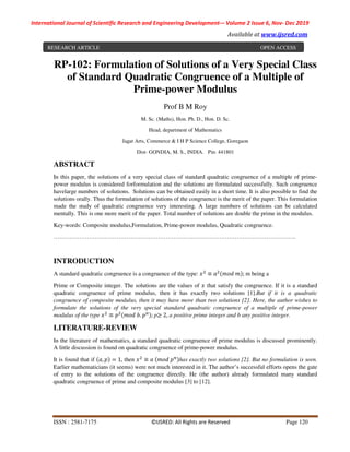 International Journal of Scientific Research and Engineering Development-– Volume 2 Issue 6, Nov- Dec 2019
Available at www.ijsred.com
ISSN : 2581-7175 ©IJSRED: All Rights are Reserved Page 120
RP-102: Formulation of Solutions of a Very Special Class
of Standard Quadratic Congruence of a Multiple of
Prime-power Modulus
Prof B M Roy
M. Sc. (Maths), Hon. Ph. D., Hon. D. Sc.
Head, department of Mathematics
Jagat Arts, Commerce & I H P Science College, Goregaon
Dist- GONDIA, M. S., INDIA. Pin: 441801
ABSTRACT
In this paper, the solutions of a very special class of standard quadratic congruence of a multiple of prime-
power modulus is considered forformulation and the solutions are formulated successfully. Such congruence
havelarge numbers of solutions. Solutions can be obtained easily in a short time. It is also possible to find the
solutions orally. Thus the formulation of solutions of the congruence is the merit of the paper. This formulation
made the study of quadratic congruence very interesting. A large numbers of solutions can be calculated
mentally. This is one more merit of the paper. Total number of solutions are double the prime in the modulus.
Key-words: Composite modulus,Formulation, Prime-power modulus, Quadratic congruence.
……………………………………………………………………………………………………………
INTRODUCTION
A standard quadratic congruence is a congruence of the type: ≡ 	 ;	m being a
Prime or Composite integer. The solutions are the values of that satisfy the congruence. If it is a standard
quadratic congruence of prime modulus, then it has exactly two solutions [1].But if it is a quadratic
congruence of composite modulus, then it may have more than two solutions [2]. Here, the author wishes to
formulate the solutions of the very special standard quadratic congruence of a multiple of prime-power
modulus of the type ≡ 	 . ; p≥ 2, a positive prime integer and b any positive integer.
LITERATURE-REVIEW
In the literature of mathematics, a standard quadratic congruence of prime modulus is discussed prominently.
A little discussion is found on quadratic congruence of prime-power modulus.
It is found that if , = 1, then ≡ 	 	 has exactly two solutions [2]. But no formulation is seen.
Earlier mathematicians (it seems) were not much interested in it. The author’s successful efforts opens the gate
of entry to the solutions of the congruence directly. He (the author) already formulated many standard
quadratic congruence of prime and composite modulus [3] to [12].
RESEARCH ARTICLE OPEN ACCESS
 