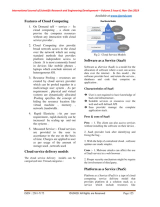 International Journal of Scientific Research and Engineering Development
ISSN : 2581-7175
Features of Cloud Computing
1. On Demand self – service :
cloud computing , a client can
provise the computer resources
without any interaction with cloud
service provider .
2. Cloud Computing also provide
broad network access to the cloud
over the network which are using
standard methods that provides
platform independent access to
clients . It is most commonly found
in devices like mobile phones ,
laptops which conclude mixture of
heterogeneous OS.
3. Resource Pooling :- resources are
created by cloud service provider
which can be pooled together in a
multi-tenage user system . As per
requirement , physical and virtual
systems are dynamically allocated
.Pooling specifies the concept of
hiding the resource location like
virtual machine , memory ,
network ,bandwidth .
4. Rapid Elasticity :-As per user
requirement , rapid elasticity can be
increased by scaling up and out
the systems .
5. Measured Service :- Cloud services
are provided to the user in
accordance to the use on the basis
of time .Charges are applied to user
as per usage of the amou
storage used , network used
Cloud service delivery models
The cloud service delivery models can be
categorized into 3 broad categories :
Scientific Research and Engineering Development-– Volume 2 Issue 6
Available at www.ijsred.com
©IJSRED: All Rights are Reserved
Features of Cloud Computing
service :- In
cloud computing , a client can
provise the computer resources
with cloud
Cloud Computing also provide
broad network access to the cloud
over the network which are using
hods that provides
platform independent access to
clients . It is most commonly found
in devices like mobile phones ,
laptops which conclude mixture of
resources are
created by cloud service provider
d together in a
tenage user system . As per
requirement , physical and virtual
systems are dynamically allocated
.Pooling specifies the concept of
hiding the resource location like
virtual machine , memory ,
s per user
requirement , rapid elasticity can be
increased by scaling up and out
Cloud services
are provided to the user in
accordance to the use on the basis
of time .Charges are applied to user
as per usage of the amount of
storage used , network used
models
dels can be
categorized into 3 broad categories :
Fig 2: Cloud Service Models
Software as a Service (SaaS)
Software as aService (SaaS) is a model for
allocation of software where a user can access
data over the internet . In this model , the
software provider host and retain the servers ,
databases and code that comprise an
application .
Characteristics of SaaS
User is not required to have knowledg
back end infrastructure .
Scalable services or resources over the
web and well defined API.
Saas provider manage the complete
application stack .
Pros & cons of SaaS
Pros :- 1. The client can also access services
without installing the software on th
2. SaaS provider look after identifying and
fixing the bug .
3. With the help of centralized cloud , software
updates are made simpler.
Cons :- 1. Malware attacks can affect the use
of SaaS service in a web browser .
2. Proper security mechanism might be require
the involvement of third party.
Platform as a Service (PaaS)
Platform as a Service (PaaS) is a type of cloud
computing service delivery
provides platform & a solution stack as a
service which include resources like
Volume 2 Issue 6, Nov- Dec 2019
www.ijsred.com
Page 125
Service Models
Software as a Service (SaaS)
Software as aService (SaaS) is a model for the
allocation of software where a user can access
data over the internet . In this model , the
software provider host and retain the servers ,
databases and code that comprise an
User is not required to have knowledge of
Scalable services or resources over the
Saas provider manage the complete
1. The client can also access services
without installing the software on their device .
2. SaaS provider look after identifying and
3. With the help of centralized cloud , software
1. Malware attacks can affect the use
of SaaS service in a web browser .
mechanism might be require
Platform as a Service (PaaS)
Platform as a Service (PaaS) is a type of cloud
model that
a solution stack as a
service which include resources like
 