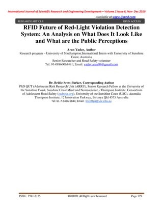 International Journal of Scientific Research and Engineering Development-– Volume 2 Issue 6, Nov- Dec 2019
Available at www.ijsred.com
ISSN : 2581-7175 ©IJSRED: All Rights are Reserved Page 129
RFID Future of Red-Light Violation Detection
System: An Analysis on What Does It Look Like
and What are the Public Perceptions
Arun Yadav, Author
Research program – University of Southampton;International Intern with University of Sunshine
Coast, Australia
Senior Researcher and Road Safety volunteer
Tel: 91-08860068491; Email: yadav.arun09@gmail.com
Dr. Bridie Scott-Parker, Corresponding Author
PhD QUT (Adolescent Risk Research Unit (ARRU), Senior Research Fellow at the University of
the Sunshine Coast, Sunshine Coast Mind and Neuroscience - Thompson Institute, Consortium
of Adolescent Road Safety (cadrosa.org), University of the Sunshine Coast (USC), Australia
Thompson Institute, 12 Innovation Parkway, Birtinya Qld 4575 Australia
Tel: 61-7-5456-5844; Email: bscottpa@usc.edu.au
RESEARCH ARTICLE OPEN ACCESS
 