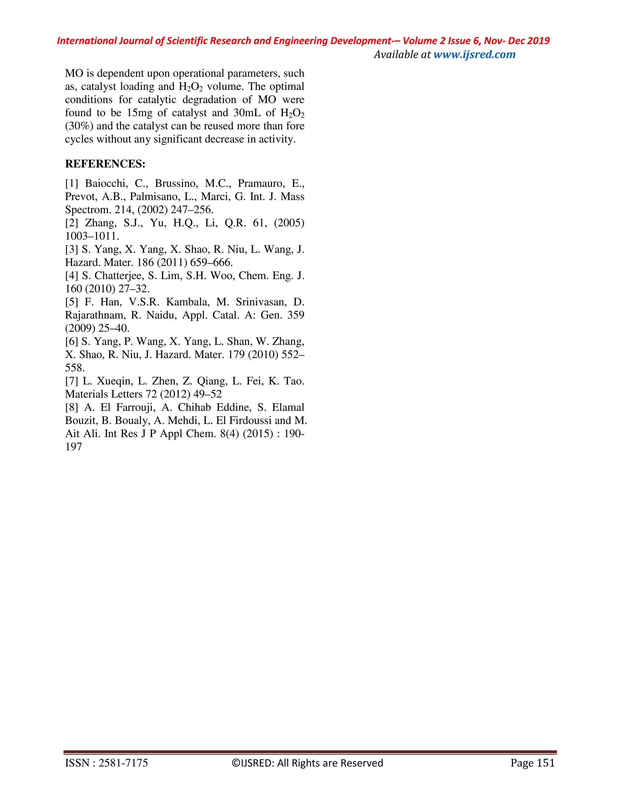 International Journal of Scientific Research and Engineering Development-– Volume 2 Issue 6, Nov- Dec 2019
Available at www.ijsred.com
ISSN : 2581-7175 ©IJSRED: All Rights are Reserved Page 151
MO is dependent upon operational parameters, such
as, catalyst loading and H2O2 volume. The optimal
conditions for catalytic degradation of MO were
found to be 15mg of catalyst and 30mL of H2O2
(30%) and the catalyst can be reused more than fore
cycles without any significant decrease in activity.
REFERENCES:
[1] Baiocchi, C., Brussino, M.C., Pramauro, E.,
Prevot, A.B., Palmisano, L., Marci, G. Int. J. Mass
Spectrom. 214, (2002) 247–256.
[2] Zhang, S.J., Yu, H.Q., Li, Q.R. 61, (2005)
1003–1011.
[3] S. Yang, X. Yang, X. Shao, R. Niu, L. Wang, J.
Hazard. Mater. 186 (2011) 659–666.
[4] S. Chatterjee, S. Lim, S.H. Woo, Chem. Eng. J.
160 (2010) 27–32.
[5] F. Han, V.S.R. Kambala, M. Srinivasan, D.
Rajarathnam, R. Naidu, Appl. Catal. A: Gen. 359
(2009) 25–40.
[6] S. Yang, P. Wang, X. Yang, L. Shan, W. Zhang,
X. Shao, R. Niu, J. Hazard. Mater. 179 (2010) 552–
558.
[7] L. Xueqin, L. Zhen, Z. Qiang, L. Fei, K. Tao.
Materials Letters 72 (2012) 49–52
[8] A. El Farrouji, A. Chihab Eddine, S. Elamal
Bouzit, B. Boualy, A. Mehdi, L. El Firdoussi and M.
Ait Ali. Int Res J P Appl Chem. 8(4) (2015) : 190-
197
 