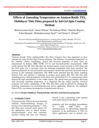 International Journal of Scientific Research and Engineering Development-– Volume 2 Issue 6, Nov- Dec 2019
Available at www.ijsred.com
ISSN : 2581-7175 ©IJSRED:All Rights are Reserved Page 8
Effects of Annealing Temperature on Anatase-Rutile TiO2
Multilayer Thin Films prepared by Sol-Gel Spin Coating
Method
Moniruzzaman Syed*
, Jurnee Gibson*
, DeAnthony,White*
, Danisha Watson*
,
Yahia Hamada*
, Muhtadyuzzaman Syed** and Temer S. Ahmadi***
*Division of Natural and Mathematical Sciences, Lemoyne Owen College, Memphis, TN, USA
Email: Moniruzzaman_syed@loc.edu
**Department of Computational Science and Engineering, Georgia Institute of Technology, Atlanta, GA, USA
Email: Msr512@gmail.com
***Department of Chemistry, Villanova University, Villanova, PA, USA
Email: temer.ahmadi@villanova.edu
Abstract
Titanium dioxide (TiO2) multilayer(ML) thin films (2-layers) have been deposited on glass
substrate by using Sol-Gel Spin Coating technique. The influence of annealing temperature on
the structure, surface morphology, optical and electrical properties of these films are
characterized by Raman, XRD, FT/IR, UV-vis and four-point-probes measurements. XRD
results indicate that ML TiO2 thin films has formed anatase crystal structure at (101) plane and
the (101) grain size is increased when the annealing temperature have been increased. The
electrical properties by four point probe measurements showed that resistivity decreased with an
increase in the annealing temperature. The SEM result indicated that the lattice matching
between TiO2 and substrate is important to produce good quality ML TiO2 thin film after
annealing process. Optical properties of the films were measured by UV–Vis spectroscopy which
showed the high transmittance in the visible region. The optical band gap energies decreased
with increasing annealing temperature. It is suggested that the surface porosity, electrical
properties and surface morphology of ML TiO2 thin films could be affected by changing the
annealing temperatures for electroluminescence device application. Moreover, the multilayer
films of TiO2 can enhance the properties of optoelectronic devices.
Key Words:Sol-gel; Multilayer TitaniumOxide (MLTiO2) and Electrical properties
I. INTRODUCTION
Titanium dioxide (TiO2)is the most attracted
materials innano-technology because of
having a lot of interesting properties [1]
. TiO2
thin films have received much interest for
the applications such as optical devices,
sensors,refractory, wear and corrosion-
resistant coating and solar cell. Titanium
dioxide is also a promising oxide material
with useful electrical and optical
properties and also excellent transmittance
of visible light[2-4]
.There are
numerouscauses in determining important
properties in the performance of TiO2 for
above applications such as particle size,
RESEARCH ARTICLE OPEN ACCESS
 