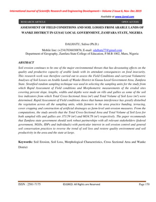 International Journal of Scientific Research and Engineering Development-– Volume 2 Issue 6, Nov- Dec 2019
Available at www.ijsred.com
ISSN : 2581-7175 ©IJSRED: All Rights are Reserved Page 170
ASSESSMENT OF FIELD CONDITIONS AND SOIL LOSSES FROM ARABLE LANDS OF
WANKE DISTRICT IN GUSAU LOCAL GOVERNMENT, ZAMFARA STATE, NIGERIA
DALHATU, Salisu (Ph.D.)
Mobile line: (+234)7036030876; E-mail: sdalhatu77@gmail.com
Department of Geography, Zamfara State College of Education, P.M.B 1002, Maru, Nigeria
ABSTRACT
Soil erosion continues to be one of the major environmental threats that has devastating effects on the
quality and productive capacity of arable lands with its attendant consequences on food insecurity.
This research work was therefore carried out to assess the Field Conditions and carryout Volumetric
Analyses of Soil Losses on Arable Lands of Wanke District in Gusau Local Government Area, Zamfara
State. Stratified random sampling technique was used in selecting the sampling units for the study from
which Rapid Assessment of Field conditions and Morphometric measurements of the eroded sites
covering percent slope, lengths, widths and depths were made on rills and gullies as some of the soil
loss indicators from which Total Cross-Sectional Area (m²) and Total Volume of Soil Loss (m³) were
determined. Rapid Assessment of Field conditions shows that human interference has greatly disturbed
the vegetation across all the sampling units, while farmers in the area practice bunding, terracing,
cover cropping and construction of artificial drainages as farm-level anti-erosion measures. From the
computations, the study unveils that the Total Cross-Sectional Area and Total Volume of Soil Loss for
both sampled rills and gullies are 373.59 (m²) and 6654.78 (m³) respectively. The paper recommends
that Zamfara state government should seek robust partnerships with all relevant stakeholders (federal
government, NGOs, IDPs and individuals) with particular interest in soil erosion control and general
soil conservation practices to reverse the trend of soil loss and restore quality environment and soil
productivity in the area and the state at large.
Keywords: Soil Erosion, Soil Loss, Morphological Characteristics, Cross Sectional Area and Wanke
District
RESEARCH ARTICLE OPEN ACCESS
 