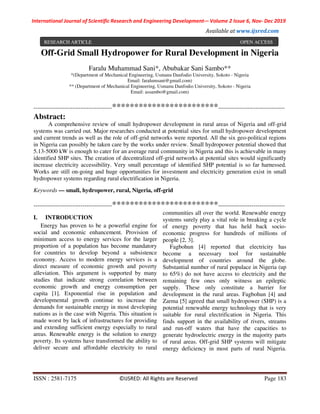 International Journal of Scientific Research and Engineering Development-– Volume 2 Issue 6, Nov- Dec 2019
Available at www.ijsred.com
ISSN : 2581-7175 ©IJSRED: All Rights are Reserved Page 183
Off-Grid Small Hydropower for Rural Development in Nigeria
Faralu Muhammad Sani*, Abubakar Sani Sambo**
*(Department of Mechanical Engineering, Usmanu Danfodio University, Sokoto - Nigeria
Email: faralumsani@gmail.com)
** (Department of Mechanical Engineering, Usmanu Danfodio University, Sokoto - Nigeria
Email: assambo@gmail.com)
----------------------------------------************************----------------------------------
Abstract:
A comprehensive review of small hydropower development in rural areas of Nigeria and off-grid
systems was carried out. Major researches conducted at potential sites for small hydropower development
and current trends as well as the role of off-grid networks were reported. All the six geo-political regions
in Nigeria can possibly be taken care by the works under review. Small hydropower potential showed that
5.13-5000 kW is enough to cater for an average rural community in Nigeria and this is achievable in many
identified SHP sites. The creation of decentralized off-grid networks at potential sites would significantly
increase electricity accessibility. Very small percentage of identified SHP potential is so far harnessed.
Works are still on-going and huge opportunities for investment and electricity generation exist in small
hydropower systems regarding rural electrification in Nigeria.
Keywords — small, hydropower, rural, Nigeria, off-grid
----------------------------------------************************----------------------------------
I. INTRODUCTION
Energy has proven to be a powerful engine for
social and economic enhancement. Provision of
minimum access to energy services for the larger
proportion of a population has become mandatory
for countries to develop beyond a subsistence
economy. Access to modern energy services is a
direct measure of economic growth and poverty
alleviation. This argument is supported by many
studies that indicate strong correlation between
economic growth and energy consumption per
capita [1]. Exponential rise in population and
developmental growth continue to increase the
demands for sustainable energy in most developing
nations as is the case with Nigeria. This situation is
made worst by lack of infrastructures for providing
and extending sufficient energy especially to rural
areas. Renewable energy is the solution to energy
poverty. Its systems have transformed the ability to
deliver secure and affordable electricity to rural
communities all over the world. Renewable energy
systems surely play a vital role in breaking a cycle
of energy poverty that has held back socio-
economic progress for hundreds of millions of
people [2, 3].
Fagbohun [4] reported that electricity has
become a necessary tool for sustainable
development of countries around the globe.
Substantial number of rural populace in Nigeria (up
to 65%) do not have access to electricity and the
remaining few ones only witness an epileptic
supply. These only constitute a barrier for
development in the rural areas. Fagbohun [4] and
Zarma [5] agreed that small hydropower (SHP) is a
potential renewable energy technology that is very
suitable for rural electrification in Nigeria. This
finds support in the availability of rivers, streams
and run-off waters that have the capacities to
generate hydroelectric energy in the majority parts
of rural areas. Off-grid SHP systems will mitigate
energy deficiency in most parts of rural Nigeria.
RESEARCH ARTICLE OPEN ACCESS
 