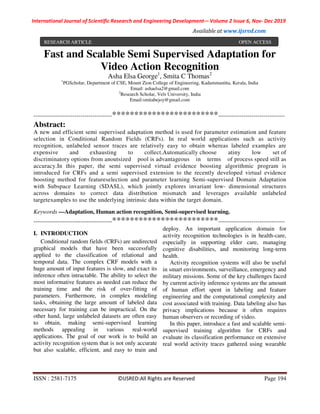International Journal of Scientific Research and Engineering Development-– Volume 2 Issue 6, Nov- Dec 2019
Available at www.ijsred.com
ISSN : 2581-7175 ©IJSRED:All Rights are Reserved Page 194
Fast and Scalable Semi Supervised Adaptation for
Video Action Recognition
Asha Elsa George1
, Smita C Thomas2
1
PGScholar, Department of CSE, Mount Zion College of Engineering, Kadammanitta, Kerala, India
Email: ashaelsa2@gmail.com
2
Research Scholar, Vels University, India
Email:smitabejoy@gmail.com
----------------------------------------************************----------------------------------
Abstract:
A new and efficient semi supervised adaptation method is used for parameter estimation and feature
selection in Conditional Random Fields (CRFs). In real world applications such as activity
recognition, unlabeled sensor traces are relatively easy to obtain whereas labeled examples are
expensive and exhausting to collect.Automatically choose atiny low set of
discriminatory options from anoutsized pool is advantageous in terms of process speed still as
accuracy.In this paper, the semi supervised virtual evidence boosting algorithmic program is
introduced for CRFs and a semi supervised extension to the recently developed virtual evidence
boosting method for featureselection and parameter learning Semi-supervised Domain Adaptation
with Subspace Learning (SDASL), which jointly explores invariant low- dimensional structures
across domains to correct data distribution mismatch and leverages available unlabeled
targetexamples to use the underlying intrinsic data within the target domain.
Keywords —Adaptation, Human action recognition, Semi-supervised learning.
----------------------------------------************************----------------------------------
I. INTRODUCTION
Conditional random fields (CRFs) are undirected
graphical models that have been successfully
applied to the classification of relational and
temporal data. The complex CRF models with a
huge amount of input features is slow, and exact its
inference often intractable. The ability to select the
most informative features as needed can reduce the
training time and the risk of over-fitting of
parameters. Furthermore, in complex modeling
tasks, obtaining the large amount of labeled data
necessary for training can be impractical. On the
other hand, large unlabeled datasets are often easy
to obtain, making semi-supervised learning
methods appealing in various real-world
applications. The goal of our work is to build an
activity recognition system that is not only accurate
but also scalable, efficient, and easy to train and
deploy. An important application domain for
activity recognition technologies is in health-care,
especially in supporting elder care, managing
cognitive disabilities, and monitoring long-term
health.
Activity recognition systems will also be useful
in smart environments, surveillance, emergency and
military missions. Some of the key challenges faced
by current activity inference systems are the amount
of human effort spent in labeling and feature
engineering and the computational complexity and
cost associated with training. Data labeling also has
privacy implications because it often requires
human observers or recording of video.
In this paper, introduce a fast and scalable semi-
supervised training algorithm for CRFs and
evaluate its classification performance on extensive
real world activity traces gathered using wearable
RESEARCH ARTICLE OPEN ACCESS
 