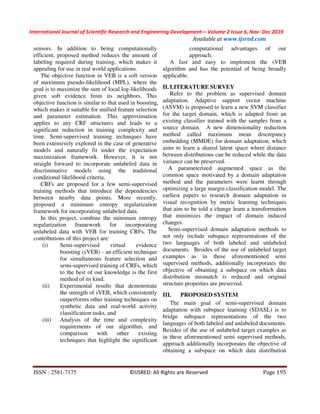 International Journal of Scientific Research and Engineering Development-– Volume 2 Issue 6, Nov- Dec 2019
Available at www.ijsred.com
ISSN : 2581-7175 ©IJSRED: All Rights are Reserved Page 195
sensors. In addition to being computationally
efficient, proposed method reduces the amount of
labeling required during training, which makes it
appealing for use in real world applications.
The objective function in VEB is a soft version
of maximum pseudo-likelihood (MPL), where the
goal is to maximize the sum of local log-likelihoods
given soft evidence from its neighbors. This
objective function is similar to that used in boosting,
which makes it suitable for unified feature selection
and parameter estimation. This approximation
applies to any CRF structures and leads to a
significant reduction in training complexity and
time. Semi-supervised training techniques have
been extensively explored in the case of generative
models and naturally fit under the expectation
maximization framework. However, it is not
straight forward to incorporate unlabeled data in
discriminative models using the traditional
conditional likelihood criteria.
CRFs are proposed for a few semi-supervised
training methods that introduce the dependencies
between nearby data points. More recently,
proposed a minimum entropy regularization
framework for incorporating unlabeled data.
In this project, combine the minimum entropy
regularization framework for incorporating
unlabeled data with VEB for training CRFs. The
contributions of this project are:
(i) Semi-supervised virtual evidence
boosting (sVEB) - an efficient technique
for simultaneous feature selection and
semi-supervised training of CRFs, which
to the best of our knowledge is the first
method of its kind.
(ii) Experimental results that demonstrate
the strength of sVEB, which consistently
outperforms other training techniques on
synthetic data and real-world activity
classification tasks, and
(iii) Analysis of the time and complexity
requirements of our algorithm, and
comparison with other existing
techniques that highlight the significant
computational advantages of our
approach.
A fast and easy to implement the sVEB
algorithm and has the potential of being broadly
applicable.
II. LITERATURE SURVEY
Refer to the problem as supervised domain
adaptation. Adaptive support vector machine
(ASVM) is proposed to learn a new SVM classifier
for the target domain, which is adapted from an
existing classifier trained with the samples from a
source domain. A new dimensionality reduction
method called maximum mean discrepancy
embedding (MMDE) for domain adaptation, which
aims to learn a shared latent space where distance
between distributions can be reduced while the data
variance can be preserved.
A parameterized augmented space as the
common space motivated by a domain adaptation
method and the parameters were learnt through
optimizing a large margin classification model. The
earliest papers to research domain adaptation in
visual recognition by metric learning techniques
that aim to be told a change learn a transformation
that minimizes the impact of domain induced
changes.
Semi-supervised domain adaptation methods to
not only include subspace representations of the
two languages of both labeled and unlabeled
documents. Besides of the use of unlabeled target
examples as in these aforementioned semi
supervised methods, additionally incorporates the
objective of obtaining a subspace on which data
distribution mismatch is reduced and original
structure properties are preserved.
III. PROPOSED SYSTEM
The main goal of semi-supervised domain
adaptation with subspace learning (SDASL) is to
bridge subspace representations of the two
languages of both labeled and unlabeled documents.
Besides of the use of unlabeled target examples as
in these aforementioned semi supervised methods,
approach additionally incorporates the objective of
obtaining a subspace on which data distribution
 