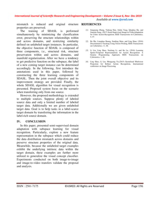 International Journal of Scientific Research and Engineering Development-– Volume 2 Issue 6, Nov- Dec 2019
Available at www.ijsred.com
ISSN : 2581-7175 ©IJSRED: All Rights are Reserved Page 196
mismatch is reduced and original structure
properties are preserved.
The training of SDASL is performed
simultaneously by minimizing the classification
error, preserving the structure relationships within
and across domains, and restricting similarity
defined on unlabeled target instances. In particular,
the objective function of SDASL is composed of
three components, i.e., structural risk, structure
preservation within and across domains, and
manifold regularization. After we have a tendency
to get predictive function on the subspace, the label
of a new coming target instance can be determined
accordingly. In the following, first introduce the
annotations used in this paper, followed by
constructing the three learning components of
SDASL. Then the joint overall objective and its
improvement strategy are provided. Finally, the
whole SDASL algorithm for visual recognition is
presented. Proposed system focus on the scenario
when transferring only from one source.
However, the proposed methodology is extended
to multiple sources. Suppose plenty of labeled
source data and only a limited number of labeled
target data. Additionally we are given unlabeled
target data. Goal is to help tasks in a label-scarce
target domain by transferring the information in the
label-rich source domain.
IV. CONCLUSION
In this paper, presented semi-supervised domain
adaptation with subspace learning for visual
recognition. Particularly, explore a new feature
representation in the subspace which could reduce
the data distribution mismatch across domains and
preserve structure properties of the original data.
Meanwhile, because the unlabeled target examples
exhibit the underlying intrinsic data within the
target domain, these examples are further more
utilized to generalize the visual concept classifier.
Experiments conducted on both image-to-image
and image-to-video transfers validate the proposal
and analysis.
REFERENCES
[1] Jianguang Zhang, Yahong Han, Jinhui Tang, Qinghua Hu, and
Jianmin Jiang, (2017) Semi-Supervised Image-to-VideoAdaptation
for Video Action Recognition, IEEE Transactions on Cybernetics,
4, 47.
[2] Bo Ma, Lianghua Huang, Jianbing Shen, and Ling Shao, (2016)
Discriminative Tracking Using Tensor Pooling, IEEE Transactions
on Cybernetics, 11, 46.
[3] Li Liu, Ling Shao, Xuelong Li, and Ke Lu, (2016) Learning
Spatio-Temporal Representations for Action Recognition: A
Genetic Programming Approach, IEEE Transactions on
Cybernetics, 1, 46.
[4] Ling Shao, Li Liu, Mengyang Yu,(2015) Kernelized Multiview
Projection for Robust Action Recognition, International
conference on Image Processing.
 