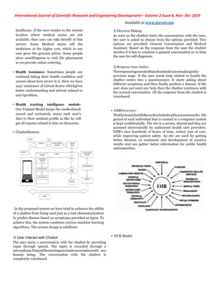 International Journal of Scientific Research and Engineering Development
healthcare. If the user resides in the remote
location where medical stores are not
available, then user can take benefit of this
service. Some Medical stores sell the
medicines at the higher cost, which in our
case gives the genuine prices. Some people
show unwillingness to visit the pharmacist
so we provide online ordering.
• Health Assistance: Sometimes people are
confused taking their health condition and
unsure about how severe it is. Here we have
24x7 assistance of virtual doctor whichgives
better understanding and advices related to
user’sproblem.
• Health tracking intelligence module:
Our Trained Model keeps the medicaltrack
record and exclusively stores each user’s
data to their medical profile as like he will
get all reports related to him on thescreen.
• ChatbotSystem:
In the proposed system we have tried to enhance the ability
of a chatbot from being used just as a tool ofcommunication
to predict disease based on symptoms provided as input. To
achieve this, the system combines various machine
algorithms. The system design is asfollows:
User Interact with Chabot
The user starts a conversation with the chatbot by providing
input through speech. The input is recorded through a
microphone.Itisjustlikestartinganormalconversationwith any
human being. The conversation with the chatbot is
completely voicebased.
International Journal of Scientific Research and Engineering Development-– Volume 2 Issue 6
Available at www.ijsred.com
hcare. If the user resides in the remote
location where medical stores are not
available, then user can take benefit of this
service. Some Medical stores sell the
medicines at the higher cost, which in our
case gives the genuine prices. Some people
willingness to visit the pharmacist
Sometimes people are
confused taking their health condition and
unsure about how severe it is. Here we have
24x7 assistance of virtual doctor whichgives
ding and advices related to
In the proposed system we have tried to enhance the ability
of a chatbot from being used just as a tool ofcommunication
to predict disease based on symptoms provided as input. To
achieve this, the system combines various machine learning
The user starts a conversation with the chatbot by providing
input through speech. The input is recorded through a
microphone.Itisjustlikestartinganormalconversationwith any
human being. The conversation with the chatbot is
Decision Making
As soon as the chatbot starts the conversation with the user,
the user is asked to choose from the options provided. Two
options are provided: General Conversation a
Assistant. Based on the response from the user the chatbot
decides if it has to continue a general conversation or to help
the user for self-diagnosis.
Response from chatbot
Theresponseisgeneratedbasedonthedecisionmakinginthe
previous stage. If the user needs help related to health the
chatbot enters into a questionnaire. It starts asking about
different symptoms and then finally predicts a disease. If the
user does not need any help then the chatbot continues with
the normal conversation. All the response from the chatbot is
voicebased.
• EHROverview:
TheElectronichealthRecordincludeshealthcarenotesonthe life
period of each individual that is created in a computer system
is kept confidentially. The ehr is a secur
accessed electronically by authorized health care providers.
EHR's save hundreds of hours of time, reduce cost of care,
while improving patient safety. An ehr are used for getting
better decision on treatment and development of curat
results and can gather better information for public health
andresearches.
• OCR Model:
Volume 2 Issue 6, Nov- Dec 2019
www.ijsred.com
As soon as the chatbot starts the conversation with the user,
the user is asked to choose from the options provided. Two
options are provided: General Conversation and Medical
Assistant. Based on the response from the user the chatbot
decides if it has to continue a general conversation or to help
Theresponseisgeneratedbasedonthedecisionmakinginthe
f the user needs help related to health the
chatbot enters into a questionnaire. It starts asking about
different symptoms and then finally predicts a disease. If the
user does not need any help then the chatbot continues with
the response from the chatbot is
TheElectronichealthRecordincludeshealthcarenotesonthe life
period of each individual that is created in a computer system
is kept confidentially. The ehr is a secure, shared and they are
accessed electronically by authorized health care providers.
EHR's save hundreds of hours of time, reduce cost of care,
while improving patient safety. An ehr are used for getting
better decision on treatment and development of curative
results and can gather better information for public health
 