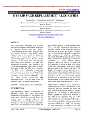 International Journal of Scientific Research and Engineering Development-– Volume 2 Issue 6, Nov- Dec 2019
Available at www.ijsred.com
ISSN : 2581-7175 ©IJSRED:All Rights are Reserved Page 19
HYBRID PAGE REPLACEMENT ALGORITHM
Egbunu Charity O.,1
Ogedengbe Matthew T.,2
Ollo Vincent.3
1
Departmentof Mathematics/Statistics/Computer Science, University of Agriculture
Makurdi, Nigeria.
2
Departmentof Mathematics/Statistics/Computer Science, University of Agriculture
Makurdi, Nigeria.
3
Departmentof Mathematics/Statistics/Computer Science, University of Agriculture
Makurdi, Nigeria.
1
charityakowe@gmail.com2
matt554real@gmail.com
3
ollovincent@gmail.com
ABSTRACT
Page replacement algorithms play essential
roles in virtual memory management, especially
in Operating Systems that uses paging.
Pagereplacement occurs when a requested page
is not found in the memory (page fault) or a free
available page is not enough to satisfy the
request. This is because there are none, or the
number of free pages is lower than the number
requested. In this study, two standard page
replacement (Least Recently Used LRU and
OptimalOPT algorithms) were hybridized as
hybrid page replacement (HRA). HRA based on
the concept of OPT and LRU for it operation.
The HRA was evaluatedby comparingit
performance in terms of number of page faults
generated with the standard page replacement
algorithms, namely First InFirst Out FIFO, LRU
and Optimal. Results showed that HRA
outperformedFIFO, OPT and LRU when the
number of frames increases to 4 and above.
Keywords - Memory, Frame, Page fault,Paging.
INTRODUCTION
Page replacement process is paramount in
operating system and page replacement
algorithms are responsible for the decision on
which page should be removed from the
memory when a requested frame is not
available. However, some algorithms have been
developed to solve this problem. The algorithms
differ from each other in the way in which the
page removal process is been handled (Genta,
2015). All page replacement algorithms are
internally similar to the following: insertion,
detection and searching for a page. However,
most of these algorithms depends on specialized
data structure for effective performance
(Kavaraid, 2013). Most of the algorithms handle
huge amount of data, the locality of reference is
considered as a shared attribute between
programs. Hence, the majority of applications
does not access all data at the same time. Instead
of this, they reference only small part of data at
different point in time (Shen et al, 2004). The
locality of reference can be adopted in two
different approaches: spatial locality of reference
and temporal locality of references. The spatial
locality is of the view that nearby memory
location will be referenced in the near future
while temporal locality depends on the time the
page spends in the frame (O’neilet al., 1993).
The localities of reference can be increased by
careful selection of data structure used in the
algorithm. The data structure will reduce the
page fault rate as well as the number of pages in
working set. For example, a stack has high
locality because the replacement algorithm of
the stack always accesses the top. Some
measures: memory reference, search speed and a
total number of page touched are used to
measure the performance of page replacement
algorithms(Khulbe et al, 2014). The efficiency
of page replacement algorithm is an open
RESEARCH ARTICLE OPEN ACCESS
 