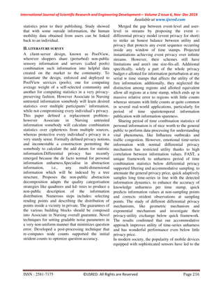 International Journal of Scientific Research and Engineering Development-– Volume 2 Issue 6, Nov- Dec 2019
Available at www.ijsred.com
ISSN : 2581-7175 ©IJSRED: All Rights are Reserved Page 216
statistics prior to their publishing. Study showed
that with some outside information, the human
mobility data obtained from users can be linked
back to an individual.
II. LITERATURE SURVEY
A client-server design, known as PoolView,
wherever shoppers share (perturbed) non-public
sensory information and servers (called pools)
combination such information into helpful data
created on the market to the community. To
instantiate the design, enforced and deployed to
PoolView services (pools), one for computing
average weight of a self-selected community and
another for computing statistics in a very privacy-
preserving fashion. However Associate in Nursing
untrusted information somebody will learn desired
statistics over multiple participants’ information,
while not compromising every individual’s privacy.
This paper deﬁned a replacement problem–
however Associate in Nursing untrusted
information somebody will calculate combination
statistics over ciphertexts from multiple sources,
whereas protective every individual’s privacy in a
very sturdy sense. Formally deﬁned privacy notions,
and incontestable a construction permitting the
somebody to calculate the add datum for statistic
information.Differential privacy has recently
emerged because the de facto normal for personal
information unharness.Specialise in abstraction
information, i.e., any multi-dimensional
information which will be indexed by a tree
structure. Proposes the non-public abstraction
decomposition adapts the quality categorisation
strategies like quadtrees and kd- trees to produce a
non-public description of the information
distribution. Numerous steps includes: selecting
rending points and describing the distribution of
points inside a vicinity in private. The guarantees of
the various building blocks should be composed
into Associate in Nursing overall guarantee. Novel
techniques for setting gradable noise parameters in
a very non-uniform manner that minimizes question
error. Developed a post-processing technique that
re-computes node counts supported the initial
strident counts to optimize question accuracy.
Merged the gap between event-level and user-
level in streams by proposing the event ɛ-
differential privacy model (event privacy for short)
to strike an honest balance between utility and
privacy that protects any event sequence occurring
inside any window of time stamps. Projected
instantiations achieving event privacy over inﬁnite
streams. However, their schemes still have
limitations and aren't one size-ﬁts-all. Additional
speciﬁcally, solely a part of the whole privacy
budget ɛ-allotted for information perturbation at any
serial w time stamps that affects the utility of the
free information. additionally, they neglected the
distinction among regions and allotted equivalent
allow all regions at a time stamp, which ends up in
massive relative error to regions with little counts
whereas streams with little counts ar quite common
in several real-world applications, particularly for
period of time spatiotemporal information
publication with information spareness.
Sharing period of time combination statistics of
personal information is of nice worth to the general
public to perform data processing for understanding
vital phenomena, like Inﬂuenza outbreaks and
trafﬁc congestion. However, emotional time-series
information with normal differential privacy
mechanism has restricted utility thanks to high
correlation between information values. FAST, a
unique framework to unharness period of time
combination statistics below differential privacy
supported ﬁltering and accommodative sampling. to
attenuate the general privacy price, quick adaptively
samples long time-series in line with the detected
information dynamics. to enhance the accuracy of
knowledge unharness per time stamp, quick
predicts information values at non-sampling points
and corrects strident observations at sampling
points. The study of different differential privacy
mechanisms, like geometric mechanism and
exponential mechanism and investigate their
privacy-utility exchange below quick framework.
The results conﬁrmed that our accommodative
approach improves utility of time-series unharness
and has wonderful performance even below little
privacy price.
In modern society, the popularity of mobile devices
equipped with sophisticated sensors have led to the
 
