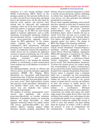 International Journal of Scientific Research and Engineering Development-– Volume 2 Issue 6, Nov- Dec 2019
Available at www.ijsred.com
ISSN : 2581-7175 ©IJSRED: All Rights are Reserved Page 217
emergence of a new sensing paradigm, named
Mobile Crowd-Sensing (MCS). Based on this
paradigm, people use their personal mobile devices
to collect vast and diverse sensing data, and upload
them to the backend server. On the other hand, the
back-end server analyzes and processes these
sensing data for large-scale and complicated
campaigns, where one of the most important data-
processing patterns is aggregate statistics, such as
sum and average. So far MCS has been broadly
applied to numerous applications, such as trafﬁc
monitoring, environmental monitoring, healthcare
and advertisement delivery. A participant-density-
aware privacy-preserving aggregate statistics
scheme for MCS applications. In this scheme,
mainly explored how to implement a
comprehensive MCS infrastructure, sufﬁciently
protecting users’ location privacy and the system’s
security in complicated scenarios.The popularity of
mobile devices has far expanded the application
scenarios of spatial crowdsensing, due to its ability
to provide fine-grained multidimensional sensor
readings associated with location
information.Privacy is one amongst the elemental
problems in crowdsensing, as these location-based
sensor readings may reveal identities or activities of
participants.
Geo-indistinguishability, provide an efficient and
effective privacy preserving histogram aggregation
mechanism BFMM (Bit Flipping Matrix
Mechanism) for fine-grained multi-dimensional
location-based data. Collecting fine-grained multi-
dimensional sensing data from participants makes it
even more severe. These high-resolution location
data precisely reveals participants' whereabouts or
even identities. What's worse, other readings of
sensors may also implicitly leak sensitive
information of participants.
The problem of real-time spatiotemporal crowd-
sourced data publishing with privacy
preservation.Speciﬁcally, we consider continuous
publication of population statistics for monitoring
purposes and design RescueDP– an online
aggregate monitoring scheme over inﬁnite streams
with privacy guarantee.RescueDP’s key parts
embrace adjustive sampling, adaptive budget
allocation, dynamic grouping, perturbation and
ﬁltering, which are seamlessly integrated as a whole
to provide privacy-preserving statistics publishing
on inﬁnite time stamps.RescueDP can achieve w-
event privacy over data generated and published
periodically by crowd users.
Privacy issues regarding publishing social network
data have attracted an great deal of attention from
academia. Proposed a randomized perturbation
method to alleviate the privacy disclosure
problem.Method based on a randomized
perturbation matrix, which is flexible and easy to
extend. Used three real data sets to evaluate the
privacy preserving method: the Facebook dataset,
Core dataset, and GRQC dataset. Each dataset is
measured against two metrics: The change of
RRTI ,The change of the clustering coefficient.
Aggregation mechanisms may be categorised as:-
Central, Trusted ,Distributed, Untrusted Propose a
distributed untrusted aggregation mechanism
named Privacy Preserving Endpoint Aggregation
(PPEA).DP summation is measured by two Utility
metrics - SMAPE and MMAPE. PPEA is
comparable with PrivEx - a well-known Central,
Trusted Aggregation mechanism.A Location
privacy-Aware Task rEcommendation framework.
To protect the location privacy for workers during
task recommendation in spatial crowdsourcing.A
privacy-preserving location matching mechanism is
designed from Lagrange Interpolating Polynomials.
Geocast region is encrypted using a temperate
public key, a searchable tag and corresponding
temperate secret key. SC-server enable to determine
whether the workers are located in the geocast
regions of spatial tasks.To overcome the limitation
of show and resource of mobile devices, we
implemented a map-based interface which is
familiar to user.Proposed BN-based
recommendation system reflective user's preference
victimisation user profile and context info which
might acquire from mobile devices.Then verify the
usefulness from usability tests, and enlarge the data
set including the number of case samples as well as
restaurants to confirm the stability.The security of
LATE to show that attackers can learn nothing
about the locations of workers. LATE is efﬁcient
and practical in terms of computational and
communication overhead.The increase in
 