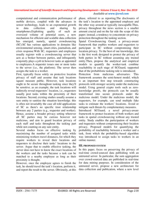 International Journal of Scientific Research and Engineering Development-– Volume 2 Issue 6, Nov- Dec 2019
Available at www.ijsred.com
ISSN : 2581-7175 ©IJSRED: All Rights are Reserved Page 218
computational and communication performance of
mobile devices, coupled with the advances in
sensor technology, leads to an exponential growth
in data collection and sharing by
smartphones.Exploiting quality of such an
oversized volume of potential users, a new
mechanism for efﬁcient and scalable data collection
has emerged, namely, spatial crowdsourcing
(SC).SC has various applications in domains like
environmental sensing, smart cities, journalism, and
crisis response.With SC, requesters and employees
usually register with a crowdsourcing server that
acts as a broker between parties, and infrequently
conjointly plays a job in however tasks ar appointed
to employees.A requester issues one or more tasks
to the server (i.e., the platform). The server then
assigns the task to a worker.
First, typically focus solely on protective location
privacy of staff and assume that task locations
square measure public. However, task locations
ought to be secure throughout tasking since they'll
be sensitive. as an example, the task locations will
indirectly reveal requesters’ location, i.e., requesters
usually post tasks within the proximity of their
locations. Second, existing studies usually assume a
sure entity to sanitize the situation knowledge. this
is often not invariably the case all told applications
of SC as there's no specific trust relationship
between any 2 parties (e.g., requester and worker).
Hence, assume a broader privacy setting wherever
all SC parties may be curious however not
malicious, and aim to guard location privacy of
each staff and tasks throughout the tasking part
while not counting on any sure entity.
Several studies focus on effective tasking by
maximizing the number of assigned tasks while
minimizing workers travel distances, for which they
require workers to reveal their locations and
requesters to disclose their tasks’ locations to the
server. Argue that to enable effective tasking, the
server does not have to know the exact locations of
the workers and the tasks because a task can be
matched to a nearby employee as long as their
proximity is thought.
However, once the employee agrees to finish the
task, he should travel the task’s location, perform it,
and report the result to the server. Obviously, at this
phase, referred to as reporting,The disclosures of
the task’s location to the appointed employee and
the other way around ar typically inescapable.Thus,
privacy throughout the news section is a smaller
amount crucial and on the far side the scope of this
paper; instead, a tendency to concentrate on privacy
protection throughout the tasking section.
Spatal Crowdsourcing Guard, a privacy-aware
framework that enables workers and requesters to
participate in SC without compromising their
location privacy. To the best of our knowledge, this
is the ﬁrst work designed to protect the privacy of
both parties in SC without assuming any trusted
entity.Then, propose the analytical and empirical
models to quantify the worker-task combine
reachability in each stage of SCGuard, supported
that of the probabilistic tasking rule is introduced.
Protection from malicious adversaries: This
framework assumes the semi-honest model, which
is an important ﬁrst step towards constructing
protocols with stronger security under the malicious
model. Using general crypto tools such as zero-
knowledge proofs, the protocols can be usually
transformed into secure protocols under the
malicious model. Under the malicious model, the
requesters, for example, can send multiple fake
tasks to estimate the workers’ locations. Avoid or
mitigate such threats by complementary measures.
Introduced SCGuard, a novel privacy-aware
framework to protect locations of both workers and
tasks in spatial crowdsourcing without any trusted
entity. Study enables the participation of workers
and requesters without compromising their location
privacy. Proposed models for quantifying the
probability of reachability between a worker and a
task, from which the probability-based algorithm
was introduced to assign tasks to workers in an
online manner.
III. PROPOSED SYSTEM
In this paper, focus on preserving the privacy of
real-time crowd-sourced data publishing with an
untrusted server. In particular, the sum aggregation
over crowd-sourced data are published in real-time
for data mining purposes. In consideration of the
untrusted server, propose a new architecture for
data collection and publication, where a new level
 