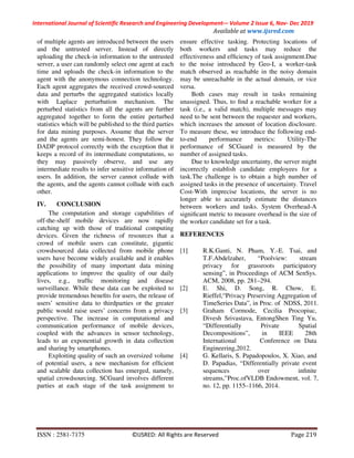 International Journal of Scientific Research and Engineering Development-– Volume 2 Issue 6, Nov- Dec 2019
Available at www.ijsred.com
ISSN : 2581-7175 ©IJSRED: All Rights are Reserved Page 219
of multiple agents are introduced between the users
and the untrusted server. Instead of directly
uploading the check-in information to the untrusted
server, a user can randomly select one agent at each
time and uploads the check-in information to the
agent with the anonymous connection technology.
Each agent aggregates the received crowd-sourced
data and perturbs the aggregated statistics locally
with Laplace perturbation mechanism. The
perturbed statistics from all the agents are further
aggregated together to form the entire perturbed
statistics which will be published to the third parties
for data mining purposes. Assume that the server
and the agents are semi-honest. They follow the
DADP protocol correctly with the exception that it
keeps a record of its intermediate computations, so
they may passively observe, and use any
intermediate results to infer sensitive information of
users. In addition, the server cannot collude with
the agents, and the agents cannot collude with each
other.
IV. CONCLUSION
The computation and storage capabilities of
off-the-shelf mobile devices are now rapidly
catching up with those of traditional computing
devices. Given the richness of resources that a
crowd of mobile users can constitute, gigantic
crowdsourced data collected from mobile phone
users have become widely available and it enables
the possibility of many important data mining
applications to improve the quality of our daily
lives, e.g., trafﬁc monitoring and disease
surveillance. While these data can be exploited to
provide tremendous beneﬁts for users, the release of
users’ sensitive data to thirdparties or the greater
public would raise users’ concerns from a privacy
perspective. The increase in computational and
communication performance of mobile devices,
coupled with the advances in sensor technology,
leads to an exponential growth in data collection
and sharing by smartphones.
Exploiting quality of such an oversized volume
of potential users, a new mechanism for efﬁcient
and scalable data collection has emerged, namely,
spatial crowdsourcing. SCGuard involves different
parties at each stage of the task assignment to
ensure effective tasking. Protecting locations of
both workers and tasks may reduce the
effectiveness and efﬁciency of task assignment.Due
to the noise introduced by Geo-I, a worker-task
match observed as reachable in the noisy domain
may be unreachable in the actual domain, or vice
versa.
Both cases may result in tasks remaining
unassigned. Thus, to ﬁnd a reachable worker for a
task (i.e., a valid match), multiple messages may
need to be sent between the requester and workers,
which increases the amount of location disclosure.
To measure these, we introduce the following end-
to-end performance metrics: Utility-The
performance of SCGuard is measured by the
number of assigned tasks.
Due to knowledge uncertainty, the server might
incorrectly establish candidate employees for a
task.The challenge is to obtain a high number of
assigned tasks in the presence of uncertainty. Travel
Cost-With imprecise locations, the server is no
longer able to accurately estimate the distances
between workers and tasks. System Overhead-A
signiﬁcant metric to measure overhead is the size of
the worker candidate set for a task.
REFERENCES
[1] R.K.Ganti, N. Pham, Y.-E. Tsai, and
T.F.Abdelzaher, “Poolview: stream
privacy for grassroots participatory
sensing”, in Proceedings of ACM SenSys.
ACM, 2008, pp. 281–294.
[2] E. Shi, D. Song, R. Chow, E.
Rieffel,“Privacy Preserving Aggregation of
TimeSeries Data”, in Proc. of NDSS, 2011.
[3] Graham Cormode, Cecilia Procopiuc,
Divesh Srivastava, EntongShen Ting Yu,
“Differentially Private Spatial
Decompositions”, in IEEE 28th
International Conference on Data
Engineering,2012.
[4] G. Kellaris, S. Papadopoulos, X. Xiao, and
D. Papadias, “Differentially private event
sequences over inﬁnite
streams,”Proc.ofVLDB Endowment, vol. 7,
no. 12, pp. 1155–1166, 2014.
 