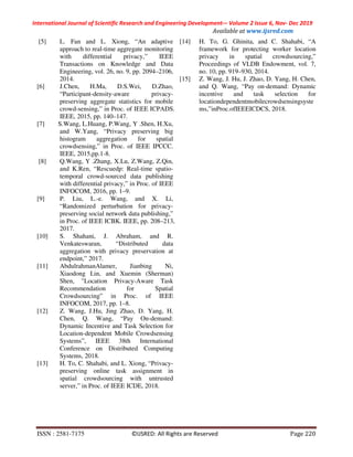 International Journal of Scientific Research and Engineering Development-– Volume 2 Issue 6, Nov- Dec 2019
Available at www.ijsred.com
ISSN : 2581-7175 ©IJSRED: All Rights are Reserved Page 220
[5] L. Fan and L. Xiong, “An adaptive
approach to real-time aggregate monitoring
with differential privacy,” IEEE
Transactions on Knowledge and Data
Engineering, vol. 26, no. 9, pp. 2094–2106,
2014.
[6] J.Chen, H.Ma, D.S.Wei, D.Zhao,
“Participant-density-aware privacy-
preserving aggregate statistics for mobile
crowd-sensing,” in Proc. of IEEE ICPADS.
IEEE, 2015, pp. 140–147.
[7] S.Wang, L.Huang, P.Wang, Y .Shen, H.Xu,
and W.Yang, “Privacy preserving big
histogram aggregation for spatial
crowdsensing,” in Proc. of IEEE IPCCC.
IEEE, 2015,pp.1-8.
[8] Q.Wang, Y .Zhang, X.Lu, Z.Wang, Z.Qin,
and K.Ren, “Rescuedp: Real-time spatio-
temporal crowd-sourced data publishing
with differential privacy,” in Proc. of IEEE
INFOCOM, 2016, pp. 1–9.
[9] P. Liu, L.-e. Wang, and X. Li,
“Randomized perturbation for privacy-
preserving social network data publishing,”
in Proc. of IEEE ICBK. IEEE, pp. 208–213,
2017.
[10] S. Shahani, J. Abraham, and R.
Venkateswaran, “Distributed data
aggregation with privacy preservation at
endpoint,” 2017.
[11] AbdulrahmanAlamer, Jianbing Ni,
Xiaodong Lin, and Xuemin (Sherman)
Shen, "Location Privacy-Aware Task
Recommendation for Spatial
Crowdsourcing” in Proc. of IEEE
INFOCOM, 2017, pp. 1–8.
[12] Z. Wang, J.Hu, Jing Zhao, D. Yang, H.
Chen, Q. Wang, “Pay On-demand:
Dynamic Incentive and Task Selection for
Location-dependent Mobile Crowdsensing
Systems”, IEEE 38th International
Conference on Distributed Computing
Systems, 2018.
[13] H. To, C. Shahabi, and L. Xiong, “Privacy-
preserving online task assignment in
spatial crowdsourcing with untrusted
server,” in Proc. of IEEE ICDE, 2018.
[14] H. To, G. Ghinita, and C. Shahabi, “A
framework for protecting worker location
privacy in spatial crowdsourcing,”
Proceedings of VLDB Endowment, vol. 7,
no. 10, pp. 919–930, 2014.
[15] Z. Wang, J. Hu, J. Zhao, D. Yang, H. Chen,
and Q. Wang, “Pay on-demand: Dynamic
incentive and task selection for
locationdependentmobilecrowdsensingsyste
ms,”inProc.ofIEEEICDCS, 2018.
 