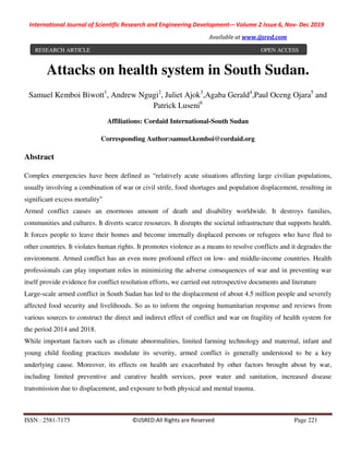 International Journal of Scientific Research and Engineering Development-– Volume 2 Issue 6, Nov- Dec 2019
Available at www.ijsred.com
ISSN : 2581-7175 ©IJSRED:All Rights are Reserved Page 221
Attacks on health system in South Sudan.
Samuel Kemboi Biwott1
, Andrew Ngugi2
, Juliet Ajok3
,Agaba Gerald4
,Paul Oceng Ojara5
and
Patrick Luseni6
Affiliations: Cordaid International-South Sudan
Corresponding Author:samuel.kemboi@cordaid.org
Abstract
Complex emergencies have been defined as “relatively acute situations affecting large civilian populations,
usually involving a combination of war or civil strife, food shortages and population displacement, resulting in
significant excess mortality”
Armed conflict causes an enormous amount of death and disability worldwide. It destroys families,
communities and cultures. It diverts scarce resources. It disrupts the societal infrastructure that supports health.
It forces people to leave their homes and become internally displaced persons or refugees who have fled to
other countries. It violates human rights. It promotes violence as a means to resolve conflicts and it degrades the
environment. Armed conflict has an even more profound effect on low- and middle-income countries. Health
professionals can play important roles in minimizing the adverse consequences of war and in preventing war
itself provide evidence for conflict resolution efforts, we carried out retrospective documents and literature
Large-scale armed conflict in South Sudan has led to the displacement of about 4.5 million people and severely
affected food security and livelihoods. So as to inform the ongoing humanitarian response and reviews from
various sources to construct the direct and indirect effect of conflict and war on fragility of health system for
the period 2014 and 2018.
While important factors such as climate abnormalities, limited farming technology and maternal, infant and
young child feeding practices modulate its severity, armed conflict is generally understood to be a key
underlying cause. Moreover, its effects on health are exacerbated by other factors brought about by war,
including limited preventive and curative health services, poor water and sanitation, increased disease
transmission due to displacement, and exposure to both physical and mental trauma.
RESEARCH ARTICLE OPEN ACCESS
 