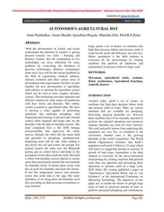 International Journal of Scientific Research and Engineering Development-– Volume 2 Issue 6, Nov- Dec 2019
Available at www.ijsred.com
ISSN : 2581-7175 ©IJSRED: All Rights are Reserved Page 266
Abstract:
With the advancement of science and recent
technologies the attention of scientist is getting
directed towards two field – Farming and
Robotics System. But the combination of two
technologies can serve efficiently for many
problems by overcoming the limitation of
previous technologies. Robotics technologies
alone serve very well for the various problems in
the field of engineering, medical, military,
industry evolution and other various areas of
development and requirements, but here we pile
together the new advancement in agriculture
with robotics to develop the agriculture system
which can be used in more complex dynamic
systems. This technology provides optimum and
efficient solution for wide ranges of production
with their merits and demerits. This robotic
system is named as agricultural robot. We have
to develop a robot capable of performing
operations like automatic ploughing, seed
dispensing and watering. It also provides manual
control when required and keeps tabs on the
humidity with the help of humidity sensors. The
main component here is the AVR Atmega
microcontroller that supervises the entire
process. Initially the robot tills the entire field
and proceeds to ploughing, simultaneously
dispensing seeds side by side. After seeding it
also levels the soil and waters the ground. For
manual control the robot uses the Bluetooth
pairing app as control device and helps in the
navigation of the robot inside the field. The field
is fitted with humidity sensors placed at various
spots that continuously monitor the environment
for humidity levels. It checks these levels with
the set point for humidity and alerts the farmer.
It also has temperature sensors and moisture
sensor that sends data to the app. The water
sprinklers, if on, bring down the humidity level
thus providing an ideal growing environment to
crop. Farmers
today spend a lot of money on machines that
help them decrease labour and increase yield of
crops but the profit and efficiency are very less.
Hence automation is the ideal solution to
overcome all the shortcomings by creating
machines that perform all operations and
automating it to increase yield on a large scale.
KEYWORDS:
Movement, Agricultural robot,, Arduino,
Robot Architecture, Agricultural Functions,
Android, Sensors.
INTRODUCTION:
Farmers today spend a lot of money on
machines that help them decrease labour work
and increase yield of crops. There are various
machines that are available for ploughing,
harvesting, spraying pesticides etc., however
these machines have to be manually operated to
perform the required operations and moreover
separate machines are used for every function.
The yield and profit returns from employing this
equipment are very less as compared to the
investment. Another issue is the growing
demands of the world’s population. The World
Health Organization estimates that Earth’s
population will touch 9 billion in 35 years which
will lead to a staggering demand in increase of
growth of food crops. Automation is the ideal
solution to overcome all the above-mentioned
shortcomings by creating machines that perform
more than one operation and automating those
operations to increase yield on a large scale.
XUE Jinlin, XU Liming published a paper on
“Autonomous Agricultural Robot and its row
Guidance”, at the International Conference on
Measuring Technology. The objectives of this
paper are: to enable the farmer to plough large
areas of land in minimum amount of time, to
perform automated ploughing and simultaneous
AUTONOMOUS AGRICULTURAL BOT
Arati Nimbalkar, Anam Shaikh, Jayashree Hogale, Manisha Gite, Prof.R.S.Parte
RESEARCH ARTICLE OPEN ACCESS
 