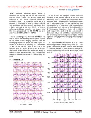Page 278ISSN :2581-7175 ©IJSRED: All Rights are Reserved
International Journal of Scientific Research and Engineering Development-– Volume 2 Issue 6, Nov- Dec 2019
Available at www.ijsred.com
NMOS transistor. Therefore lower power is
consumed due to only one bit line discharging or
charging during reading and writing modes. But
challenge is this which Transistor should be
eliminated. Since Q is the desired output and it is
obtained by T5 so that T6 is the best choice. Now I
will describe the SRAM by using 5 Transistors. Here
I have proposed a 64 bits SRAM in 2.5µm
technology and 1.5µm technology and compare with
this by a conventional 1bit 6T SRAM and also
construct a 64 bit SRAM for 6T SRAM.
Firstly I have proposed 5 transistors SRAM cell for
one bit only in which leakage power reduce because
of the absent of the charging capacitor and the
discharging capacitor of one bit line (BL) ̅. Figure 5.2
shows the schematic of designing of 5 transistors
SRAM cell for one bit. Then in next state I am
selecting 0 for WL again. Hence SRAM is in write
state. In the proposed steps, we write 0→1. Now it is
reading 1. In the second step we write 1→0 and then
reading 0, whereas BL signal is controlled by the
pulse.
V. 64-BIT SRAM
Fig. 3 64-BIT 6 T SRAM
In this section I am giving the detailed simulation
analysis of the 64-bits SRAM. I am here also
estimating the effects on the power dissipation while
using my idea. I am designing schematic diagram of
the 5 transistors SRAM cell for 64 bits and then
implementing it by Microwind 2.6K. This designing
is based on the VLSI software of CMOS technology.
I will design the 5 transistors SRAM cell for 64 bits
and compare the result with the conventional 6
transistors SRAM cell for 64 bits. Transistors reduce
the dynamic power consumption during the writing
operation through proper discharging and charging of
bit line.
In 6 transistors SRAM cell, either BL or ̅ ̅̅ ̅ must
be discharged; hence during writing either 0 or 1 the
power consumption is more, whereas in the proposed
5 transistors SRAM cell I am presenting a single BL
from being discharge during the writing logic 1 and
logic 0.
Fig 4 Block diagram of 5T 64-bit SRAM
 
