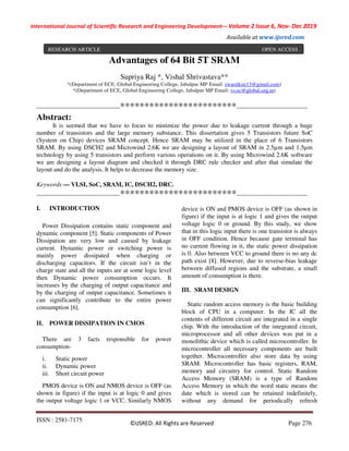 ISSN : 2581-7175
©IJSRED: All Rights are Reserved Page 276
International Journal of Scientific Research and Engineering Development-– Volume 2 Issue 6, Nov- Dec 2019
Available at www.ijsred.com
RESEARCH ARTICLE OPEN ACCESS
Advantages of 64 Bit 5T SRAM
Supriya Raj *, Vishal Shrivastava**
*(Department of ECE, Global Engineering College, Jabalpur MP Email: swastiksir13@gmail.com)
*(Department of ECE, Global Engineering College, Jabalpur MP Email: vs.ec@global.org.in)
----------------------------------------************************----------------------------------
Abstract:
It is seemed that we have to focus to minimize the power due to leakage current through a huge
number of transistors and the large memory substance. This dissertation gives 5 Transistors future SoC
(System on Chip) devices SRAM concept. Hence SRAM may be utilized in the place of 6 Transistors
SRAM. By using DSCH2 and Microwind 2.6K we are designing a layout of SRAM in 2.5µm and 1.5µm
technology by using 5 transistors and perform various operations on it. By using Microwind 2.6K software
we are designing a layout diagram and checked it through DRC rule checker and after that simulate the
layout and do the analysis. It helps to decrease the memory size.
Keywords — VLSI, SoC, SRAM, IC, DSCH2, DRC.
----------------------------------------************************----------------------------------
I. INTRODUCTION
Power Dissipation contains static component and
dynamic component [5]. Static components of Power
Dissipation are very low and caused by leakage
current. Dynamic power or switching power is
mainly power dissipated when charging or
discharging capacitors. If the circuit isn’t in the
charge state and all the inputs are at some logic level
then Dynamic power consumption occurs. It
increases by the charging of output capacitance and
by the charging of output capacitance. Sometimes it
can significantly contribute to the entire power
consumption [6].
II. POWER DISSIPATION IN CMOS
There are 3 facts responsible for power
consumption-
i. Static power
ii. Dynamic power
iii. Short circuit power
PMOS device is ON and NMOS device is OFF (as
shown in figure) if the input is at logic 0 and gives
the output voltage logic 1 or VCC. Similarly NMOS
device is ON and PMOS device is OFF (as shown in
figure) if the input is at logic 1 and gives the output
voltage logic 0 or ground. By this study, we show
that in this logic input there is one transistor is always
in OFF condition. Hence because gate terminal has
no current flowing in it, the static power dissipation
is 0. Also between VCC to ground there is no any dc
path exist [8]. However, due to reverse-bias leakage
between diffused regions and the substrate, a small
amount of consumption is there.
III. SRAM DESIGN
Static random access memory is the basic building
block of CPU in a computer. In the IC all the
contents of different circuit are integrated in a single
chip. With the introduction of the integrated circuit,
microprocessor and all other devices was put in a
monolithic device which is called microcontroller. In
microcontroller all necessary components are built
together. Microcontroller also store data by using
SRAM. Microcontroller has basic registers, RAM,
memory and circuitry for control. Static Random
Access Memory (SRAM) is a type of Random
Access Memory in which the word static means the
date which is stored can be retained indefinitely,
without any demand for periodically refresh
 