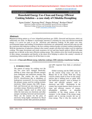 International Journal of Scientific Research and Engineering Development-– Volume 2 Issue 6, Nov- Dec 2019
Available at www.ijsred.com
ISSN : 2581-7175 ©IJSRED: All Rights are Reserved Page 291
Household Energy Use–Clean and Energy Efficient
Cooking Solution – a case study of Chhukha Dzongkhag
Jigme Lhaden1
, Ngawang Dorji1
, Dupjay Pelzang1
, Roshan Chhetri2
1
(Electrical, College of Science and Technology, Royal University of Bhutan)
2
(Electrical, College of Science and Technology, Royal University of Bhutan
E-mail: roshanchhetri.cst@rub.edu.bt)
----------------------------------------************************----------------------------------
Abstract:
Bhutanesecooking pattern as of now isliquefied petroleum gas (LPG), firewood and kerosene which are
sufficiently not clean. As Bhutan is increasingly intrested in switching for clean and efficient household
energy, it is never too early to go for electricity and induction cooking. In this paper cost, time,
environmental impact and loading of distrubution transformer are substantially analysed and came up with
the conclusion that induction cooking is the best cooking solution besides exsisting cooking technologies.
With the introduction of induction cooking in the country, people will often feel scaptic to go for induction
cooking. This paper dissiminate and create awareness on cost and time benefit analysis which will make
people easy to decide on the more efficient cooking energy. This solution solves the overall increasing use
of dirty energy consumption and thereby at the macro level helping to acheive the country’s mission of
maintaining carbon neutal country for all the times to come
Keywords —Clean and efficient energy, induction cooktops, GHG emission, transformer loading
----------------------------------------************************----------------------------------
I. INTRODUCTION
The pattern of energy for cooking over the
last few years have changed drastically,
shifting to more clean and efficient energies
from traditional and inefficient energies like
biomass. The country has also achieved
99.87% electrification due to abundance of
hydropower resourses[1]. In every household
the primary energy used for cooking includes
electricity. Other energies like LPG, biogas,
fuels and firewood are also being used as a
secondary energy. Electricity and LPG are the
two energies majorly used in urban areas
while the rural areas use electricity and other
energies including firewood and kerosene[1].
These are the reasons for the price of
electricity being highly subsidized by Royal
Government and the other petroleum products
and LPG imported from India at subsidized
rate [2].
Global warming and the GHG emissions
are the current rising issues not only in
Bhutan but in the world. With this rising
concern country needs to focus on the energy
policies that is shifting from so called ‘dirty
and inefficient energies’ such as biomass to
‘clean and efficient energies’ such as
electricity and LPG. Households in the
country face certain barriers (lack of access to
clean and efficient sources of energy,
affordability problems, or abundant
availability of the cheap sources of the
energies) in the change of the energy usage
pattern and in moving towards the use of
clean energy. That is why the country still
RESEARCH ARTICLE OPEN ACCESS
 