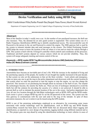 International Journal of Scientific Research and Engineering Development-– Volume X Issue X, Year
Available at www.ijsred.com
ISSN : 2581-7175 ©IJSRED: All Rights are Reserved Page 1
Device Verification and Safety using RFID Tag
Akhil Unnikrishnan Pillai,Partha Pranab Das,Deepali Nana Pawar,Akash Nivrutti Kotwal
Department of Computer Engineering ,Late G.N. Sapkal College of Engineering, University of Pune,Nashik,India
----------------------------------------************************----------------------------------
Abstract:
Most of the families in today’s world, own a car. As the number of cars purchased increases, the theft rate
also increases. Thus, the demand for an auto guard system is augmented. This system makes use of a
Radio Frequency Identification (RFID) tag to identify unauthorized access. The microcontroller uses Id
Password to the person in the car and Password to control the engine. The SMS gateway hub is used by
the system to transmit intruder data and send messages to the owners. The Global Positioning System
(GPS) helps the owner to know the location of the car where it is lost and we track the vehicle through a
GPS. This system is built with the ATmega16 controller which controls and coordinates all the processes.
Traditional anti-theft systems depend on various sensors which do not provide reliability. Thus, this
system will merge safeguard, tracking and remote control of the car.
Keywords —RFID reader,RFID Tag,Mircocontroller,Arduino UNO,Switches,GPS,Servo
motor,DC Motor,E-drivers License.
----------------------------------------************************----------------------------------
I. INTRODUCTION
Automobiles have become an inevitable part of one’s life. With the increase in the standard of living and
the purchasing capacity of the people, the number of cars bought has rapidly increased in the past decade.
In that system we also set the arduinouno in that set the three switches – Lock unlock and emergency,
when we press any one to get the msg to the police department and showroom with the current location.In
that system when we enter the password to start the engine or stop the engine. we can also change the
password. This increase in car purchasing has brought about an increase in the theft of cars. The smarter
the technologies become, the smarter the thefts are. There are lots of techniques introduced to avoid the
thefts but still the solution for providing the security of a vehicle is not achieved. It should be able to
prevent theft as well as intimate the present location of the car to the owner. And police department also
view all cars live location through the link.Major technologies such as RFID, GPS and the RFID reader.
Each owner is given a unique RFID tag and we set the ID password of the owner. The system uses the
Sms gateway to communicate with the user and send to the msg of the intruder. In spite of these
prevention measures, the car is stolen it can be traced using the GPS module.
RFID is one of the promising technologies employed as an alternative for overcoming some issues
associated with current technology used for identifications, such as RFID tag and RFID Reader
systems.Many research has been done in the RFID fields that are discussed about object tagging and
identification, as reported in a new design of tag antenna, tagging method, using different material and so
on. This project goes one step ahead by using this identification technology to track vehicles in cases of
RESEARCH ARTICLE OPEN ACCESS
 