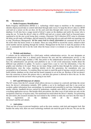 International Journal of Scientific Research and Engineering Development-– Volume X Issue X, Year
Available at www.ijsred.com
ISSN : 2581-7175 ©IJSRED: All Rights are Reserved Page 3
III. METHODOLOGY
 Radio Frequency Identification:
Radio Freqency identification (RFID) is a technology which target to machines or the computers to
identify objects,record data or control individual through radio waves To keep the driver’s data in a RFID
card and set a sensor on the car door, let the card send data through radio waves to compare with the
database. It will also have a usage record of driver’s name on the database and notify the owner who is
using the car. To keep the driver’s data in a RFID card and set a sensor onthe Such as Easycard name-
registered to let the user avoid losing their e-money, Electronic Toll Collection (ETC) aims to eliminate
the delay on toll roads, toll bridges, and toll tunnels by collecting tolls no cash and while not requiring cars
to stop ,Warehouse Management let the users host to check information or command the tool to do
the work when the house owner is in distant. These are using RFID to record the course, related to their
serial number and do anything through the website. Management let the host to track the position of the
car or command the tool to do the work when the house owner is in distant or is giving vehicle to any
relative.
 Website and database:
A website can be authenticated by a third party website authentication service. An user designates an
authentication device that is a shared secret between the user and the authentication service i.e the
company. A website page includes a URL that points to the authentication service.Use the website and
have the authentication can provide each platform to use. It will avoid unnecessary trouble about the
different type platform to update. To receive a signal from a user to view the information, it has the
graphic user interface to be used. There are too many things could be done through the website, such as
authentication, store the value, matching identity etc.In this generation, the smartphone also can
accomplish a lot of missions. To combine these two parts to reach the goal of staying a record, just need to
build website, database on the cloud and the board computer to set on the car. Because of the car doesn’t
have the conscious to know this person who is, and does this person is allowed to drive the car. So this
research means to let the car know who is going to use itself.
 IOT and IOV(Internet of vehicle):
The IoV comes from the IoT concept which allows devices to connect to a network and helps the owner
know the device’s information instantly. IOV enables a car to be intelligent such that it can avoid an
accident, gather information from surroundings, be monitored and controlled in real time. Including other
nearby vehicles, handheld devices carried by pedestrians, roadside units (RSUs), and remote vehicle to
everything application servers. But besides these preventions, the other ways of anti-stolen are only on the
recognition smart key or keyless entry. Not mentioned too much about the driver’s identity. For promoting
the anti-stolen ,this research includes the tool related to the website to make the user have the first step of
using registration on the database with all the details of
the owner's and the car's details.
 Anti-stolen:
There are lots of ways to prevent burglaries, such as the siren, monitor, code lock and magnetic lock. But
besides the entity lock, there are more technology methods can reach the goal in this era. We can use the
 