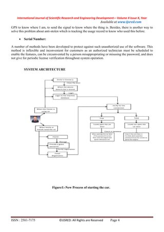 International Journal of Scientific Research and Engineering Development-– Volume X Issue X, Year
Available at www.ijsred.com
ISSN : 2581-7175 ©IJSRED: All Rights are Reserved Page 4
GPS to know where I am, to send the signal to know where the thing is. Besides, there is another way to
solve this problem about anti-stolen which is tracking the usage record to know who used this before.
 Serial Number:
A number of methods have been developed to protect against such unauthorized use of the software. This
method is inflexible and inconvenient for customers as an authorized technician must be scheduled to
enable the features, can be circumvented by a person misappropriating or misusing the password, and does
not give for periodic license verification throughout system operation.
SYSTEM ARCHITECTURE
Figure1:-New Process of starting the car.
 