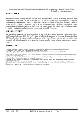 International Journal of Scientific Research and Engineering Development-– Volume X Issue X, Year
Available at www.ijsred.com
ISSN : 2581-7175 ©IJSRED: All Rights are Reserved Page 5
IV.CONCLUSION
Hence this system efficiently prevents car theft using RFID and SMS gateway technology. And even if the
thief manages to steal the car, the owner or police can easily track the vehicle and can also identify the
thief by using SMS gateway. This device will relieve the police pressure of searching the stolen vehicle to
reduce the rate of car theft. The sensors, the RFID and the password need to be correct to ignite the engine
which will be sufficient to prevent the theft of the car in most cases. The system may be further upgraded
by adding a module that authenticates the owner using his/her ID Password.
ACKNOWLEDGMENT
We would like to express our deepest gratitude to our guide Prof.Milind Bhandare, project Coordinator
Prof.Prashant Kale, and HOD Dr.(Prof). Nilesh Wankhede, Department of Computer Engineering, Late
G.N. Sapkal college of engineering, for guidance and advice that helped us to improve to present the paper
with their full efforts in guiding us in achieving the goal and also giving valuable suggestions to improve
the paper.
REFERENCES
[1] Bajaj, S., Bradescu, R. A., Burstein, J., M'raihi, D., & Popp, N. (2011). System and method for website authentication using shared secret.
[2] The Future Of Energy. Chacon, A. W. (1996). Vehicle anti-theft system: Google Patents.
[3] Gerla, M., Lee, E.-K., Pau, G., & Lee, U. (2014). Internet of vehicles:From intelligent mesh to autonomous cars and vehicular clouds.
[4] Gogoro. (2017). The Future Of Energy.
[5] Hou, X., Li, Y., Chen, M., Wu, D., Jin, D., & Chen, S. (2016). Vehicular fog computing: A viewpoint of vehicles as infrastructures. IEEE Transactions on
Vehicle Technology, 65(6), 3860-3873.
[6] Jia, X., Feng, Q., Fan, Q. (2012). RFID technology and its approach in Internet of Things (IoT). Paper presented at the Consumer Electronics,
Communications and Networks (CECNet), 2012 2nd International Conference on.
[7] Liu, J. K., Au, M. H., Susilo, W., & Zhou, J. (2012). Enhancing location privacy for electric vehicles. Paper presented at the European Symposium on
Research in Computer Security.
[8] Peng, S.-L., Lee, G.-L., Klette, R., & Hsu, C.-H. (2017). Internet of Vehicles. Technology and Services for Smart Cities: 4th International Conference, Iov
2017.
[9] Serkowski, R. J., & Walker, W. T. (2007). License file serial number tracking: Google Patents
 