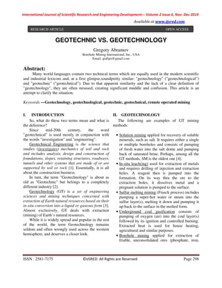 International Journal of Scientific Research and Engineering Development-– Volume 2 Issue 6, Nov- Dec 2019
Available at www.ijsred.com
ISSN : 2581-7175 ©IJSRED: All Rights are Reserved Page 298
GEOTECHNIC VS. GEOTECHNOLOGY
Gregory Abramov
Borehole Mining International, Inc., USA
Email: grabjet@gmail.com
Abstract:
Many world languages contain two technical terms which are equally used in the modern scientific
and industrial lexicons and, at a first glimpse,soundpretty similar: "geotechnology" ("geotechnological")
and "geotechnic" ("geotechnical"). Due to that apparent similarity and the lack of a clear definition of
"geotechnology", they are often misused, creating significant muddle and confusion. This article is an
attempt to clarify the situation.
Keywords —Geotechnology, geotechnological, geotechnic, geotechnical, remote operated mining
I. INTRODUCTION
So, what do these two terms mean and what is
the deference?
Since mid-20th century, the word
"geotechnical" is used mostly in conjunction with
the words "investigation" and "engineering".
Geotechnical Engineering is the science that
studies (investigates) mechanics of soil and rock
and includes analysis, design and construction of
foundations, slopes, retaining structures, roadways,
tunnels and other systems that are made of or are
supported by soil or rock [1]. Essentially, it is all
about the construction business.
In turn, the term "Geotechnology" is about as
old as "Geotechnic" but belongs to a completely
different industry [2].
Geotechnology (GT) is a set of engineering
sciences and mining techniques concerned with
extraction of Earth natural resources based on their
in-situ conversion into a liquid or gaseous form [3].
Almost exclusively, GT deals with extraction
(mining) of Earth’s natural resources.
While it is widely spread and popular in the rest
of the world, the term Geotechnology remains
seldom and often wrongly used across the western
hemisphere, and deserves a closer look.
II. GEOTECHNOLOGY
The following are examples of GT mining
methods:
• Solution mining applied for recovery of soluble
minerals, such as salt. It requires either a single
or multiple boreholes and consists of pumping
of fresh water into the salt dome and pumping
back of saturated brine. Perhaps, among all the
GT methods, SM is the oldest one [4].
• In-situ leach(ing) used for extraction of metals
and requires drilling of injection and extraction
holes. A reagent then is pumped into the
formation. On its way thru the ore to the
extraction holes, it dissolves metal and a
pregnant solution is pumped to the surface.
• Sulfur melting mining (Frasch process) includes
pumping a super-hot water or steam into the
sulfur layer(s), melting it down and pumping it
up back to the surface in the molted form.
• Underground coal gasification consists of
pumping of oxygen (air) into the coal layer(s)
followed by its ignition and controlled burning.
Extracted heat is used for house heating,
agricultural and similar purposes.
• Borehole mining applied for extraction of
friable, unconsolidated ores (phosphate, iron,
RESEARCH ARTICLE OPEN ACCESS
 