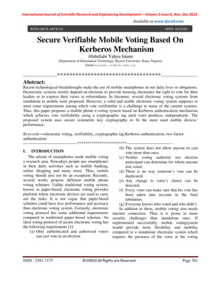 International Journal of Scientific Research and Engineering Development-– Volume 2 Issue 6, Nov- Dec 2019
Available at www.ijsred.com
ISSN : 2581-7175 ©IJSRED:All Rights are Reserved Page 301
Secure Verifiable Mobile Voting Based On
Kerberos Mechanism
Abdullahi Yahya Imam
(Department of Information Technology, Bayero University, Kano, Nigeria)
Email:ayimam.it@buk.edu.ng
-------------------------**********************************---------------------------
Abstract:
Recent technological breakthroughs make the use of mobile smartphones in our daily lives so ubiquitous.
Democratic systems mostly depend on elections to provide teeming electorates the right to vote for their
leaders or to express their views in referendums. In literature, several electronic voting systems from
standalone to mobile were proposed. However, a valid and usable electronic voting system supposes to
meet some requirements among which vote verifiability is a challenge to many of the current systems.
Thus, this paper proposes a mobile phone e-voting system based on Kerberos authentication mechanism
which achieves vote verifiability using a cryptographic tag each voter produces independently. The
proposed system uses secure symmetric key cryptography to fit the most used mobile devices’
performance.
Keywords —electronic voting, verifiability, cryptographic tag,Kerberos authentication, two–factor
authentication.
----------------------------------------************************----------------------------------
I. INTRODUCTION
The advent of smartphones made mobile voting
a research area. Nowadays people use smartphones
in their daily activities such as mobile banking,
online shopping and many more. Thus, mobile
voting should also not be an exception. Recently,
several works propose different mobile phone
voting schemes. Unlike traditional voting system,
known as paper-based, electronic voting provides
platform where electronic devices are used to carry
out the tasks. It is not vague that paper-based
schemes could have less performance and accuracy
than electronic voting system. Certainly, electronic
voting protocol has some additional requirements
compared to traditional paper–based schemes. An
ideal voting protocol of secure electronic voting has
the following requirements [1]:
(a) Only authenticated and authorized voters
can cast vote in an election.
(b) The system does not allow anyone to cast
vote more than once.
(c) Neither voting authority nor election
participant can determine for whom anyone
else voted.
(d) There is no way someone’s vote can be
duplicated.
(e) Any change to voter’s choice can be
detected.
(f) Every voter can make sure that his vote has
been taken into account in the final
tabulation.
(g) Everyone knows who voted and who didn’t.
In addition to these, mobile voting also needs
internet connection. Thus it is prone to more
security challenges than standalone ones. If
implemented successfully, mobile votingsystem
would provide more flexibility and mobility
compared to a standalone electronic system which
requires the presence of the voter at the voting
RESEARCH ARTICLE OPEN ACCESS
 
