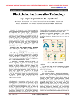 International Journal of Scientific Research and Engineering Development
ISSN : 2581-7175
Blockchain: A
Anjali Singhal1,
1MCA Student, Department of IT, Jagan Institute of Management Studies, Sector
2Professor, Department of IT, Jagan Institute of
Abstract— The first person to work on a cryptographically
secured chain of blocks was illustrated in1991 by Stuart Haber and
W. Scott Stornetta. They wanted to execute a system where a
document time count cannot be fortified. The first Blockchain was
visualized by Satoshi Nakamoto in 2008. Nakamoto enhances the
design efficiently by using the Hashcash method to time count the
no of blocks without necessitating them that to be signed to reduce
the size with which block to be added to the block or not.
Nakamoto executed the design as a part of the cryptocurrency
bitcoin, where it serves as a public ledger for all arrangements on
the network. In this paper, we are going to learn more in
about Blockchain, the working of Blockchain, and how it is
modernized the whole world.
Keywords— Block chain, Crypto currency, Distributed
Ledger, KYC using block chain Challenges with Block chain.
1.INTRODUCTION
The technology that has had the most impact on our
lifestyles in the last decade is Blockchain [1]
originally is Blockchain; it is a growing list of data that are
called as blocks that are interlinked by using cryptography.
Every block includes a cryptographic hash of the precedent
block, a time count and transaction records.
A blockchain is resistant to tampering of data. It is "a
diffusion ledger that can record the transactions between
two-person efficiently and in a permanent. way". Block is
managed by sharing networks collectively attaching to a
protocol for inter-node communication and for validating the
new blocks. Once the new block is recorded, the data in all
blocks of a chain cannot be changed without changing in all
relative blocks, which need a consensus of the network
plurality. Although the records of a block are not unalterable,
a block can be considered as a secure design and exemplify
the divide of a computer system with the high Byzantine
fault tolerance. One can think about the blockchain as a
ledger of transactions [2].
A Block chain is a decentralized, divided and often public,
digital ledger that is used to record the transactions across so
many systems so that any of the records cannot be altered
retroactively without the alteration of relative blocks. With
the use of this, it allows participants to verify and
transactions independently, which is inexpensive. Some of
the blocks of Blockchain can be produced simultaneous,
which creates a temporary pivot. The blocks hold the batches
of valid transactions that are encrypted into a Merkle tree.
RESEARCH ARTICLE
International Journal of Scientific Research and Engineering Development-– Volume 2 Issue 6
Available at www.ijsred.com
©IJSRED:All Rights are Reserved
An Innovative Technology
1,
Gaganmeet Bahri1
, Dr. Deepak Chahal2
, Department of IT, Jagan Institute of Management Studies, Sector -05, Rohini, New Delhi. India
2Professor, Department of IT, Jagan Institute of Management Studies, Sector -05, Rohini, New Delhi. India
on to work on a cryptographically
secured chain of blocks was illustrated in1991 by Stuart Haber and
W. Scott Stornetta. They wanted to execute a system where a
document time count cannot be fortified. The first Blockchain was
o in 2008. Nakamoto enhances the
design efficiently by using the Hashcash method to time count the
no of blocks without necessitating them that to be signed to reduce
the size with which block to be added to the block or not.
s a part of the cryptocurrency
bitcoin, where it serves as a public ledger for all arrangements on
the network. In this paper, we are going to learn more in-depth
about Blockchain, the working of Blockchain, and how it is
Block chain, Crypto currency, Distributed
Ledger, KYC using block chain Challenges with Block chain.
The technology that has had the most impact on our
[1]. A blockchain
Blockchain; it is a growing list of data that are
called as blocks that are interlinked by using cryptography.
Every block includes a cryptographic hash of the precedent
f data. It is "a
diffusion ledger that can record the transactions between
way". Block is
managed by sharing networks collectively attaching to a
node communication and for validating the
ocks. Once the new block is recorded, the data in all
blocks of a chain cannot be changed without changing in all
relative blocks, which need a consensus of the network
plurality. Although the records of a block are not unalterable,
ed as a secure design and exemplify
the divide of a computer system with the high Byzantine
One can think about the blockchain as a
A Block chain is a decentralized, divided and often public,
t is used to record the transactions across so
many systems so that any of the records cannot be altered
retroactively without the alteration of relative blocks. With
the use of this, it allows participants to verify and inspect the
tly, which is inexpensive. Some of
the blocks of Blockchain can be produced simultaneous,
which creates a temporary pivot. The blocks hold the batches
encrypted into a Merkle tree.
Every block includes the encoded hash of the
of the Blockchain. Every linked block creates a chain.
Blockchain excludes the no of risk which is come with data
that is being held centrally. The decentralization of
Blockchain may use for message passing and for dividing the
networks.
Fig:-1.1 Block chain Technology
2. TYPES
There are three types of blockchain networks
blockchains, private blockchains, consortium blockchains,
and hybrid blockchains.
2.1 Public Blockchain
It is open-source, which is designed decentralized in a
fulfilling manner. It has no restrictions while accessing it. It
is mainly censorship-resistant .it is an open
in terms of location, nationality, cast etc.
company to close it shut it down completely. A public
blockchain has contained tokens for encouraging and
rewarding participation inside the network. The public
Blockchain named arrives from the public whose exact
definition is 'to the public through the public
public Blockchain everyone can take part in writing or
reading or auditing any blockchain. This is the iterative
process that confirms homogenize the previous block. The
temperate is the average time that is taken for the network to
establish one extra block in the existing Blockchain when the
Volume 2 Issue 6, Nov- Dec 2019
www.ijsred.com
Page 309
echnology
05, Rohini, New Delhi. India
05, Rohini, New Delhi. India
Every block includes the encoded hash of the previous block
of the Blockchain. Every linked block creates a chain.
Blockchain excludes the no of risk which is come with data
that is being held centrally. The decentralization of
Blockchain may use for message passing and for dividing the
1.1 Block chain Technology
There are three types of blockchain networks – public
blockchains, private blockchains, consortium blockchains,
source, which is designed decentralized in a
fulfilling manner. It has no restrictions while accessing it. It
resistant .it is an open-source network
in terms of location, nationality, cast etc. so it is hard for the
y to close it shut it down completely. A public
blockchain has contained tokens for encouraging and
rewarding participation inside the network. The public
Blockchain named arrives from the public whose exact
definition is 'to the public through the public in public'..in
public Blockchain everyone can take part in writing or
reading or auditing any blockchain. This is the iterative
process that confirms homogenize the previous block. The
temperate is the average time that is taken for the network to
h one extra block in the existing Blockchain when the
OPEN ACCESS
 