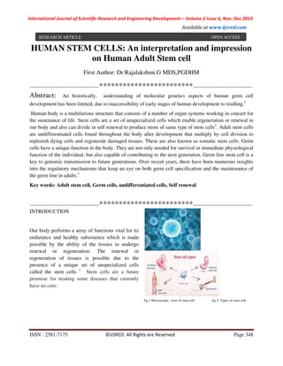 International Journal of Scientific Research and Engineering Development-– Volume 2 Issue 6, Nov- Dec 2019
Available at www.ijsred.com
ISSN : 2581-7175 ©IJSRED: All Rights are Reserved Page 348
HUMAN STEM CELLS: An interpretation and impression
on Human Adult Stem cell
First Author: Dr Rajalakshmi.G MDS,PGDHM
----------------------------------------************************----------------------------------
Abstract: An historically, understanding of molecular genetics aspects of human germ cell
development has been limited, due to inaccessibility of early stages of human development to trialling.1
Human body is a multifarious structure that consists of a number of organ systems working in concert for
the sustenance of life. Stem cells are a set of unspecialized cells which enable regeneration or renewal in
our body and also can divide in self renewal to produce more of same type of stem cells1
. Adult stem cells
are undifferentiated cells found throughout the body after development that multiply by cell division to
replenish dying cells and regenerate damaged tissues. These are also known as somatic stem cells. Germ
cells have a unique function in the body. They are not only needed for survival or immediate physiological
function of the individual, but also capable of contributing to the next generation. Germ line stem cell is a
key to genomic transmission to future generations. Over recent years, there have been numerous insights
into the regulatory mechanisms that keep an eye on both germ cell specification and the maintenance of
the germ line in adults.1
Key words: Adult stem cell, Germ cells, undifferentiated cells, Self renewal
----------------------------------------************************----------------------------------
INTRODUCTION
Our body performs a array of functions vital for its
endurance and healthy subsistence which is made
possible by the ability of the tissues to undergo
renewal or regeneration. The renewal or
regeneration of tissues is possible due to the
presence of a unique set of unspecialized cells
called the stem cells 1
Stem cells are a future
promose for treating some diseases that currently
have no cure.
fig 1:Microscopic view of stem cell fig 2: Types of stem cell.
RESEARCH ARTICLE OPEN ACCESS
 