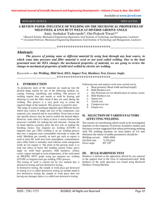 International Journal of Scientific Research and Engineering Development-– Volume 2 Issue 6, Nov- Dec 2019
Available at www.ijsred.com
ISSN : 2581-7175 ©IJSRED: All Rights are Reserved Page 45
A REVIEW PAPER- INFLUENCE OF WELDING ON THE MECHANICAL PROPERTIES OF
MILD STEEL & EN31 BUTT WELD AT DIVERSE GROOVE ANGLE
Amiy Anshukar Yaduvanshi*, Om Prakesh Tiwari**
*(Resarch Scholar, Mechanical Engineering Department, Goel Institute of Technology and Management, Lucknow)
** (Assistant Professor, Mechanical Engineering Department, Goel Institute of Technology and Management, Lucknow)
----------------------------------------************************----------------------------------
Abstract:
The process of joining same or different material by using heat through any heat source, in
which some time pressure and filler material is used or not used called welding. Due to the heat
generated near the HZA changes the mechanical properties of material, we are going to review the
change in mechanical properties of mild steel welded by electric arc welding.
Keywords — Arc Welding, Mild Steel, HZA, Impact Test, Hardness Test, Groove Angle.
----------------------------------------************************----------------------------------
I. INTRODUCTION
In production most of the materials are made-up into the
desired shape mainly by one of the following method viz.
casting, forming, machining and welding. The process of
welding require heat and metals to weld by heating and
allowing to cool the filler metal if they are used during the
welding. This process is a very great way to create the
required shape of the material. This process is good for steel .
The range of a picky technique depends upon different factors
which may consist of shape and size of the component, care
required, cost, material and its accessibility. From time to time
one specific process may be used to realize the desired object.
However, more often it is likely to have a variety between the
processes available for making the end outcome. Among the
on hand options economy plays the key role in making the
finishing choice. Gas tungsten arc welding (GTAW) or
tungsten inert gas (TIG) welding is an arc welding process
that uses a tungsten (non consumable) electrode to make the
weld. Shielding gas (usually an inert gas such as argon) is
used to keep the weld area from atmospheric contamination,
and a filler metal is normally used whereas some autogenous
welds do not require it. The point of the present study is to
look into effect of factor like welding current Value, grove
angle on weld bead geometry, bulk hardness, surface
cracks ,impact strength at room temperature, of the weld metal
on MS,EN8, EN31 grade using gas tungsten arc welding
(GTAW) or tungsten inert gas welding (TIG) process.
The testing of weld is carried out by two method that is
destructive testing and non destructive testing.
In destructive testing, the sample or work piece get destroyed
in testing so it is called destructive testing on another hand in
non destructive testing the sample or work piece does not
having any damages hence it is called non destructive testing.
Following tests and analysis work were carried out by
a. Bead geometry (Bead width and bead height)
b. Bulk Hardness test
c. Dye Penetrant test for identification of surface cracks
d. Bulk Hardness test
e. Impact test
f. Tensile test
g. Compressive test
h. Fatigue test
II. SELECTION OF VARIOUS FACTORS
AFFECTING WELDING
The resolve of contributing which needs to be investigated
depends on the response of interest. Academic studies and
literature review suggested that when performing welding
with TIG welding machine on steel plates of 5-6 mm
thickness the values of unlike parameters should be :
Welding current 100A-300A
Gas flow rate 9-15L/min
Grove angle 600
-1200
III. BULK HARDNESS TEST
Hardness is defined as the opposition offered by any material
to the applied load in the form of indentation/scratch. Bulk
hardness of the weld specimen was found using Rockwell
Hardness Testing Machine
RESEARCH ARTICLE OPEN ACCESS
 